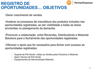 REGISTRO DE
OPORTUNIDADES… OBJETIVOS
•Gerar crescimento de vendas.

•Acelerar os processos de manufatura dos produtos incluidos nas
oportunidades registradas, ao dar visibilidade a todas as áreas
envolvidas no planejamento da demanda.
•Promover a colaboração entre Revendas, Distribuidores e Motorola
Solutions para o fechamento das oportunidades registradas.
•Oferecer o apoio que for necessário para fechar com sucesso as
oportunidades registradas:
•
•
•

Suporte de Pré-Venda: visitas ao clientes pelos Parceiros e Motorola
Apoio Técnico de Pré-Venda
Equipamentos de Demonstração Motorola

4

 