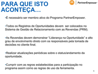 PARA QUE ISTO
ACONTEÇA…
•É necessário ser membro ativo do Programa PartnerEmpower.
•Todos os Registros de Oportunidades devem ser colocados no
Sistema de Gestão de Relacionamento com as Revendas (PRM).
•As Revendas devem demonstrar “Liderança na Oportunidade” e alto
grau de envolvimento direto com os responsáveis pela tomada de
decisões no cliente final.
•Realizar atualizações periódicas sobre o status/andamento da
oportunidade.
•Cumprir com as regras estabelecidas para a participação no
programa assim como as regras de uso da ferramenta.
5

 