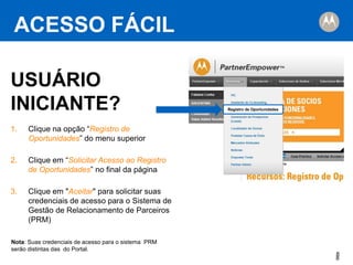 ACESSO FÁCIL
USUÁRIO
INICIANTE?
1.

Clique na opção “Registro de
Oportunidades” do menu superior

2.

Clique em “Solicitar Acesso ao Registro
de Oportunidades” no final da página

3.

Registro de Oportunidades

Clique em "Aceitar" para solicitar suas
credenciais de acesso para o Sistema de
Gestão de Relacionamento de Parceiros
(PRM)

Nota: Suas credenciais de acesso para o sistema PRM
serão distintas das do Portal.

8
8

 