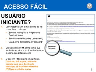 ACESSO FÁCIL
USUÁRIO
INICIANTE?
4.

Partner,

Você receberá um e-mail dentro de 48
horas úteis contendo:
•

Seu link PRM para o Registro de
Oportunidades

•

Seu Nome de Usuário (“Username”)

•

Sua Senha Temporária (“Password”)

5.

Clique no link PRM, entre com a sua
senha temporária e você será orientado
a criar a sua própria senha

6.

O seu link PRM expira em 72 horas.
Caso seu link expire, entre em
contato com seu Centro de
Interação de Parceiros Motorola
(PIC) para solicitar outro.

Username:
Password:

9
9

 