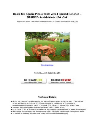 Deals 43? Square Picnic Table with 4 Backed Benches –
           STAINED- Amish Made USA -Oak
      43? Square Picnic Table with 4 Backed Benches – STAINED- Amish Made USA -Oak




                                      View large image




                             Product By Amish Made in the USA




                                  Technical Details
NOTE: PICTURE OF ITEM IS SHOWN WITH REDWOOD STAIN – BUT ITEM WILL COME IN OAK
STAIN AS SHOWN IN THE PHOTO OF COLOR BLOCK. UMBRELLA NOT INCLUDED.
Dimensions:Bench-Seat 40?L 14?W 17?H, Back 17?H, Table 43? Square 30?H, 8? x 8? Area
Shipment: All Custom Made- Shipment will be sent FedEx Ground (in box)
Picnic Table DOES NOT have an umbrella hole, if you desire one please make us aware of this request.
Natural Pine Wood Construction. Proudly made in the USA! Finely crafted by the Pennsylvania Amish.
25 minutes of assembly required. Allow 5 days for construction before shipping.
 
