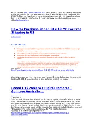 Do not hesitate, buy canon powershot g12. Get it while its cheap at USD 428. Deal may
not be so cheap by the time you get to this deal. If you check the shop retail price it is
USD 499. Plus, you have to drive to the shop with your car. Why not buy online, where
there is savings and free shipping. If you are seriously considering getting a canon
g12, click here to buy.




How To Purchase Canon G12 10 MP For Free
Shipping in US
(author unknown)




Canon G12 10 MP Details:


           10.0-megapixel sensor and the DIGIC 4 Image Processor combine to create Canonand#039;s HS SYSTEM for improved low light
            performance
           Shoot 720p HD video in stereo sound; HDMI output
           Canonand#039;s Hybrid IS compensates for angular and shift camera shake during close-up shooting
           5x optical zoom with Optical Image Stabilizer; 28mm wide-angle lens; optical viewfinder
           Capture images and video to SD/SDHC/SDXC memory card, MultiMediaCard, MMC Plus Card, HC MMC Plus Card (not
            included)


          Canon's 4342B001 PowerShot G12 10MP Compact Digital Camera is ready to impress the advanced amateurs who have always celebrated the
          G Series. The G12 is still loaded with powerful technologies that has made the G Series cameras so renowned, like the Canon HS SYSTEM,
          2.8-inch Vari-angle Pure Color System LCD, and RAW + JPEG image modes. Now, this flagship camera paves the way with these new
          upgrades like 720p HD Video with stereo sound to get crystal clear footage, multiple aspect ratios, High Dynamic Range, Electronic Level,
          Tracking AF, a Front Dial and much more to give you even more creative control than before.
Canon G12 10 MP
http://www.buygoxbestprice.com/Canon-G12-10-MP-best-buy-price-sale-deals



Alternatively, you can check out other used canon g12 below. Below is ad from gumtree.
Cost is USD 380. If you are willing to take a chance, check it out below.




Canon G12 camera | Digital Cameras |
Gumtree Australia ...
(author unknown)
"Canon G12
This Canon G12 is less than 8 month old. It really is a great camera for what it is. Very
small compared with full-sized DSLRs, and 720p video, 10mp camera. I only purchased
this for comparing to DSLR. So I just went out with this camera only twice. LCD screen
and the lens glass are clean and scratch free. I lost the manual so I downloaded it from
the Website and printed out, it will be included. And also it will included Leather case and
*Includes original packaging/box, charger, etc. Also free leather case.
*Camera is in perfect working condition."
http://www.gumtree.com.au/s-ad/rydalmere/digital-cameras/canon-g12-
camera/1003689006
 