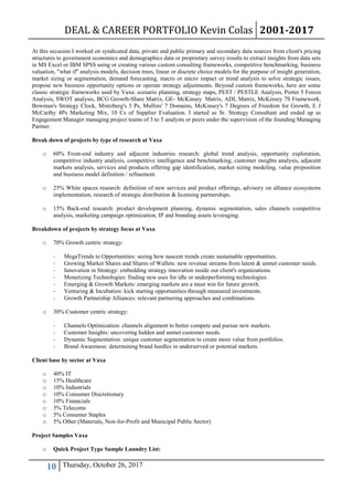 DEAL & CAREER PORTFOLIO Kevin Colas 2001-2017
10 Thursday, October 26, 2017
At this occasion I worked on syndicated data, private and public primary and secondary data sources from client's pricing
structures to government economics and demographics data or proprietary survey results to extract insights from data sets
in MS Excel or IBM SPSS using or creating various custom consulting frameworks, competitive benchmarking, business
valuation, "what if" analysis models, decision trees, linear or discrete choice models for the purpose of insight generation,
market sizing or segmentation, demand forecasting, macro or micro impact or trend analysis to solve strategic issues,
propose new business opportunity options or operate strategy adjustments. Beyond custom frameworks, here are some
classic strategic frameworks used by Vaxa: scenario planning, strategy maps, PEST / PESTLE Analysis, Porter 5 Forces
Analysis, SWOT analysis, BCG Growth-Share Matrix, GE- McKinsey Matrix, ADL Matrix, McKinsey 7S Framework,
Bowman's Strategy Clock, Mintzberg's 5 Ps, Mullins' 7 Domains, McKinsey's 7 Degrees of Freedom for Growth, E J
McCarthy 4Ps Marketing Mix, 10 Cs of Supplier Evaluation. I started as Sr. Strategy Consultant and ended up as
Engagement Manager managing project teams of 3 to 5 analysts or peers under the supervision of the founding Managing
Partner.
Break down of projects by type of research at Vaxa
o 60% Front-end industry and adjacent industries research: global trend analysis, opportunity exploration,
competitive industry analysis, competitive intelligence and benchmarking, customer insights analysis, adjacent
markets analysis, services and products offering gap identification, market sizing modeling, value proposition
and business model definition / refinement.
o 25% White spaces research: definition of new services and product offerings, advisory on alliance ecosystems
implementation, research of strategic distribution & licensing partnerships.
o 15% Back-end research: product development planning, dynamic segmentation, sales channels competitive
analysis, marketing campaign optimization, IP and branding assets leveraging.
Breakdown of projects by strategy focus at Vaxa
o 70% Growth centric strategy:
- MegaTrends to Opportunities: seeing how nascent trends create sustainable opportunities.
- Growing Market Shares and Shares of Wallets: new revenue streams from latent & unmet customer needs.
- Innovation in Strategy: embedding strategy innovation inside our client's organizations.
- Monetizing Technologies: finding new uses for idle or underperforming technologies.
- Emerging & Growth Markets: emerging markets are a must win for future growth.
- Venturing & Incubation: kick starting opportunities through measured investments.
- Growth Partnership Alliances: relevant partnering approaches and combinations.
o 30% Customer centric strategy:
- Channels Optimization: channels alignment to better compete and pursue new markets.
- Customer Insights: uncovering hidden and unmet customer needs.
- Dynamic Segmentation: unique customer segmentation to create more value from portfolios.
- Brand Awareness: determining brand hurdles in underserved or potential markets.
Client base by sector at Vaxa
o 40% IT
o 15% Healthcare
o 10% Industrials
o 10% Consumer Discretionary
o 10% Financials
o 5% Telecoms
o 5% Consumer Staples
o 5% Other (Materials, Non-for-Profit and Municipal Public Sector)
Project Samples Vaxa
o Quick Project Type Sample Laundry List:
 