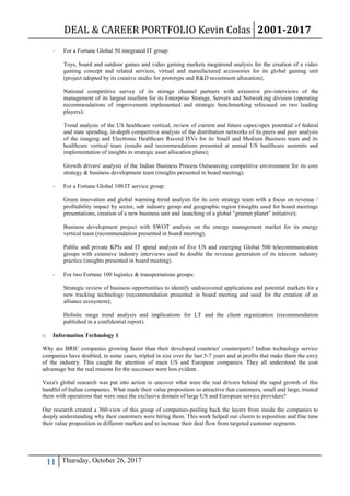DEAL & CAREER PORTFOLIO Kevin Colas 2001-2017
11 Thursday, October 26, 2017
- For a Fortune Global 50 integrated IT group:
Toys, board and outdoor games and video gaming markets megatrend analysis for the creation of a video
gaming concept and related services, virtual and manufactured accessories for its global gaming unit
(project adopted by its creative studio for prototype and R&D investment allocation);
National competitive survey of its storage channel partners with extensive pre-interviews of the
management of its largest resellers for its Enterprise Storage, Servers and Networking division (operating
recommendations of improvement implemented and strategic benchmarking refocused on two leading
players);
Trend analysis of the US healthcare vertical, review of current and future capex/opex potential of federal
and state spending, in-depth competitive analysis of the distribution networks of its peers and peer analysis
of the imaging and Electronic Healthcare Record ISVs for its Small and Medium Business team and its
healthcare vertical team (results and recommendations presented at annual US healthcare summits and
implementation of insights in strategic asset allocation plans);
Growth drivers' analysis of the Indian Business Process Outsourcing competitive environment for its core
strategy & business development team (insights presented in board meeting).
- For a Fortune Global 100 IT service group:
Green innovation and global warming trend analysis for its core strategy team with a focus on revenue /
profitability impact by sector, sub industry group and geographic region (insights used for board meetings
presentations, creation of a new business unit and launching of a global "greener planet" initiative);
Business development project with SWOT analysis on the energy management market for its energy
vertical team (recommendation presented in board meeting);
Public and private KPIs and IT spend analysis of five US and emerging Global 500 telecommunication
groups with extensive industry interviews used to double the revenue generation of its telecom industry
practice (insights presented in board meeting).
- For two Fortune 100 logistics & transportations groups:
Strategic review of business opportunities to identify undiscovered applications and potential markets for a
new tracking technology (recommendation presented in board meeting and used for the creation of an
alliance ecosystem);
Holistic mega trend analysis and implications for LT and the client organization (recommendation
published in a confidential report).
o Information Technology 1
Why are BRIC companies growing faster than their developed countries' counterparts? Indian technology service
companies have doubled, in some cases, tripled in size over the last 5-7 years and at profits that make them the envy
of the industry. This caught the attention of main US and European companies. They all understood the cost
advantage but the real reasons for the successes were less evident.
Vaxa's global research was put into action to uncover what were the real drivers behind the rapid growth of this
handful of Indian companies. What made their value proposition so attractive that customers, small and large, trusted
them with operations that were once the exclusive domain of large US and European service providers?
Our research created a 360-view of this group of companies-peeling back the layers from inside the companies to
deeply understanding why their customers were hiring them. This work helped our clients to reposition and fine tune
their value proposition in different markets and to increase their deal flow from targeted customer segments.
 