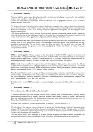 DEAL & CAREER PORTFOLIO Kevin Colas 2001-2017
12 Thursday, October 26, 2017
o Information Technology 2
Vaxa was asked to analyze a portfolio of global trends with the intent of surfacing 3 opportunities that can lead to
major revenue contributors in less than five years.
TechCo start some of the work but had mix results since the team could not get past the mountain of data, a common
problem we often come across.
We designed the project plan where Vaxa conducted preliminary research in phase 1 and surfaced opportunity pools
across the trends, then to work with the team in phase 2 to prioritize where more detailed research and analysis will
be required, and finally, to move on to detailing out specific opportunities and together with developing the initial
specific business cases.
This process worked nicely for the TechCo team since they invested minimal time during the early stages but
received a totally external and independent analysis of the trends. However, we agreed they should be more involved
during the prioritization of the opportunities, alignment, and the building of the business case.
Strategic alignment was a key success factor in increasing the likelihood that direct and indirect stakeholders were
brought along at pivot points of the project. The stakeholders' community was a broad internal base and also
considered those externally. The time for the project was about nine weeks. The end result was a corporate wide
"planet-centric" initiative that spawned several other related projects with the end objective of making businesses
and governments smarter.
o Information Technology 3
ERPCo is a leading global software company serving the majority of the Global 1000 companies across almost all
industries. They are a premium brand in every boardroom for the reliability and quality of their end-to-end enterprise
resource planning applications. They have a leading presence in all developed countries but emerging markets are
still untapped for them. As part of increasing its global reach, the African continent was targeted.
ERPCo hired Vaxa to conduct two separate but inter-related projects. First, analyze and prioritize the African
countries relative to their readiness and propensity for advanced technologies like ERP and recommend a time-based
pursuit order for the region. Secondly, for the most attractive countries, identify and propose a portfolio of regional
partners as a first step in driving ERPCo presence in those countries.
Vaxa developed the framework to analyze all African countries using a combination of political, economic, social,
and technology, and other trends data. Each country was scored along two dimensions so it was clear to distinguish
the least-to-most attract. Similarly, our research uncovered a combination of local and international companies who
were a good fit for what ERPCo was trying to achieve.
In the first twelve months, ERPCo entered two countries with eight partners and had additional four countries in year
two.
o Information Technology 4
Why has Partner sales of Brand-X fallen off so drastically?
A substantial percent of our client sales are from the indirect channels. StorCo created a strategy whereby indirect
channels played a larger role for Brand-X than other products. Sales Channel Partners for Brand-X was a mix of
large and small partner companies. The large partner company sales under-performed for two consecutive years for
Brand-X and TechCo had to do something to turn it around.
Vaxa was asked to assess the causes of the decline and recommend a course of action to fix it.
The client team's first reaction was something must be wrong with the large partners but Vaxa's approach was to
engage with all three stakeholders including large partners, end customers and StorCo selling programs in order to
analyze why partners were experiencing declining sales, what are the perspectives of customers, and the impact of
TechCo's sales programs to help partners sell.
The end results: modify sales programs to increase partners' mindshare and share-of-wallet, heightened joint
communications direct to customers on Brand-X value proposition, and replace specific partners with others.
 