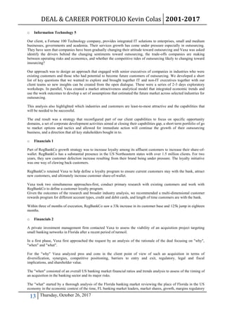 DEAL & CAREER PORTFOLIO Kevin Colas 2001-2017
13 Thursday, October 26, 2017
o Information Technology 5
Our client, a Fortune 100 Technology company, provides integrated IT solutions to enterprises, small and medium
businesses, governments and academia. Their services growth has come under pressure especially in outsourcing.
They have seen that companies have been gradually changing their attitude toward outsourcing and Vaxa was asked
identify the drivers behind the changing sentiments toward outsourcing, the trade-offs companies are making
between operating risks and economics, and whether the competitive tides of outsourcing likely to changing toward
insourcing?
Our approach was to design an approach that engaged with senior executives of companies in industries who were
existing customers and those who had potential to become future customers of outsourcing. We developed a short
list of key questions that we wanted to explore and brought together IT and non-IT executives together with our
client teams so new insights can be created from the open dialogue. These were a series of 2-3 days exploratory
workshops. In parallel, Vaxa created a market attractiveness analytical model that integrated economic trends and
use the work outcomes to develop a set of assumptions that estimated the future market across selected industries for
outsourcing.
This analysis also highlighted which industries and customers are least-to-most attractive and the capabilities that
will be needed to be successful.
The end result was a strategy that reconfigured part of our client capabilities to focus on specific opportunity
domains, a set of corporate development activities aimed at closing their capabilities gap, a short term portfolio of go
to market options and tactics and allowed for immediate action will continue the growth of their outsourcing
business, and a direction that all key stakeholders bought in to.
o Financials 1
Part of RegBankCo growth strategy was to increase loyalty among its affluent customers to increase their share-of-
wallet. RegBankCo has a substantial presence in the US Northeastern states with over 1.5 million clients. For two
years, they saw customer defection increase resulting from their brand being under pressure. The loyalty initiative
was one way of clawing back customers.
RegBankCo retained Vaxa to help define a loyalty program to ensure current customers stay with the bank, attract
new customers, and ultimately increase customer share-of-wallet.
Vaxa took two simultaneous approaches-first, conduct primary research with existing customers and work with
RegBankCo to define a customer loyalty program.
Given the outcomes of the research and broader industry analysis, we recommended a multi-dimensional customer
rewards program for different account types, credit and debit cards, and length of time customers are with the bank.
Within three of months of execution, RegBankCo saw a 33k increase in its customer base and 125k jump in eighteen
months.
o Financials 2
A private investment management firm contacted Vaxa to assess the viability of an acquisition project targeting
small banking networks in Florida after a recent period of turmoil.
In a first phase, Vaxa first approached the request by an analysis of the rationale of the deal focusing on "why",
"when" and "what".
For the "why" Vaxa analyzed pros and cons in the client point of view of such an acquisition in terms of
diversification, synergies, competitive positioning, barriers to entry and exit, regulatory, legal and fiscal
implications, and shareholder value.
The "when" consisted of an overall US banking market financial ratios and trends analysis to assess of the timing of
an acquisition in the banking sector and its major risks.
The "what" started by a thorough analysis of the Florida banking market reviewing the place of Florida in the US
economy in the economic context of the time, FL banking market leaders, market shares, growth, margins regulatory
 