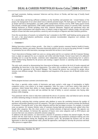 DEAL & CAREER PORTFOLIO Kevin Colas 2001-2017
14 Thursday, October 26, 2017
and legal constraints, banking customers' behaviors and key drivers in Florida, and heat map of locally based
distressed banks.
In a second phase and having sufficient confidence in the feasibility and potential risk / reward balance of the
project, the management of our client asked Vaxa to identify potential targets. We built upon our "what" analysis to
go deeper and look at demographics, car traffic, public transportation, business activity, FDIC banks auction trends
and currently available opportunities, FDIC bidder qualification requirements, analyze of currently FDIC auctioned
banking businesses in Florida including client base, financial statements, financial and operational ratios and
margins, relative performance and valuation ratios vs industry comps at large and FL industry comps, risk and return
analysis of loans and other assets portfolios, sensitivity and cost analysis of deposits and other liabilities portfolios.
From this second phase of research, we isolated the top 3 contenders in the FDIC small banking auction group with
for each a fair price/valuation justification, average premium recommended, integration cost estimate, risk
assessment and SWOTs.
o Consumer 1
Making Innovation central to future growth… Our client is a global premier consumer brand-in health & beauty,
household care, fashion, and snacks. Innovation historically played a role in its success but going forward, it wanted
to systematize but not stifle innovation, encourage innovation but not have it out of control.
Vaxa's Innovation-in-Strategy model was seen as a strong option and for us to partner with the Corporate Strategy
team to adapt our approach for use at corporate and within individual brands. Several issues had to be addressed
including how to co-opt the broader, sometimes more independent organizations, demonstrating how to achieve
results without being shackled by the process and creating a support structure so operating teams have guidance
when needed.
The early work centered on demonstrating how Innovation-in-Strategy can deliver the level of results expected and
embedding the know-how in the client organization. Two pilots were conducted, one at Corporate and within a
Brand with the agreement of the General Manager. This ensured the process was exercised by groups whose
missions were different enough. This drove adaptation and integration of the process into all Brands within twelve
months.
o Consumer 2
Online program increases customer conversation rates.
Our client, a specialty online retailer of electronics and parts carried a wide range of merchandize at highly
competitive prices, even relative to its larger competitors. After five years, it still knew relative little about its
customers, which limited their ability to create targeted campaigns with emails or custom offers in their site.
Revenue per customer was down and was attribute the lack of ability to convert customers into buying other
products while shopping.
Vaxa partnered with this client to help them understand the drivers of customer value and behavior-and to develop
an online marketing strategy to increase conversion rates on the site and by email.
We started by analyzing their existing customer sales database to assess the correlation between the number of
purchases with product quantities across all categories. This type of segmentation was used to estimate the likelihood
of customers "crossing the aisle" to buy other categories and how that can impact revenues. For example, it revealed
some eye-openers: for instance lifetime value of customers buying high-end networking tools spiked when they
bought other categories. But, this client carried a very limited selection of high-end crimpers. The opposite was
shown for other products. In between this spectrum of buyers were some categories such as DVD players and
receivers that were very attractive and profit customer categories.
In addition to the data analytics, we interviewed a selection of customers to balance the internal insights. We then
worked with the client team to develop a portfolio of cross-selling and penetration techniques-making real time
product recommendations during the shopping and purchase cycles. We developed the business case for these
approaches to show the organizational value, piloted the approaches, and helped to develop the processes and back
office process to support them.
 