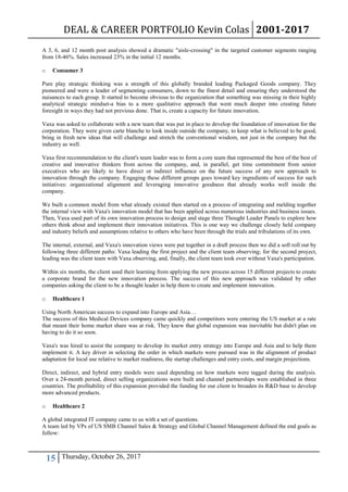 DEAL & CAREER PORTFOLIO Kevin Colas 2001-2017
15 Thursday, October 26, 2017
A 3, 6, and 12 month post analysis showed a dramatic "aisle-crossing" in the targeted customer segments ranging
from 18-46%. Sales increased 23% in the initial 12 months.
o Consumer 3
Pure play strategic thinking was a strength of this globally branded leading Packaged Goods company. They
pioneered and were a leader of segmenting consumers, down to the finest detail and ensuring they understood the
nuisances to each group. It started to become obvious to the organization that something was missing in their highly
analytical strategic mindset-a bias to a more qualitative approach that went much deeper into creating future
foresight in ways they had not previous done. That is, create a capacity for future innovation.
Vaxa was asked to collaborate with a new team that was put in place to develop the foundation of innovation for the
corporation. They were given carte blanche to look inside outside the company, to keep what is believed to be good,
bring in fresh new ideas that will challenge and stretch the conventional wisdom, not just in the company but the
industry as well.
Vaxa first recommendation to the client's team leader was to form a core team that represented the best of the best of
creative and innovative thinkers from across the company, and, in parallel, get time commitment from senior
executives who are likely to have direct or indirect influence on the future success of any new approach to
innovation through the company. Engaging these different groups goes toward key ingredients of success for such
initiatives: organizational alignment and leveraging innovative goodness that already works well inside the
company.
We built a common model from what already existed then started on a process of integrating and melding together
the internal view with Vaxa's innovation model that has been applied across numerous industries and business issues.
Then, Vaxa used part of its own innovation process to design and stage three Thought Leader Panels to explore how
others think about and implement their innovation initiatives. This is one way we challenge closely held company
and industry beliefs and assumptions relative to others who have been through the trials and tribulations of its own.
The internal, external, and Vaxa's innovation views were put together in a draft process then we did a soft roll out by
following three different paths: Vaxa leading the first project and the client team observing; for the second project,
leading was the client team with Vaxa observing, and, finally, the client team took over without Vaxa's participation.
Within six months, the client used their learning from applying the new process across 15 different projects to create
a corporate brand for the new innovation process. The success of this new approach was validated by other
companies asking the client to be a thought leader in help them to create and implement innovation.
o Healthcare 1
Using North American success to expand into Europe and Asia…
The success of this Medical Devices company came quickly and competitors were entering the US market at a rate
that meant their home market share was at risk. They knew that global expansion was inevitable but didn't plan on
having to do it so soon.
Vaxa's was hired to assist the company to develop its market entry strategy into Europe and Asia and to help them
implement it. A key driver in selecting the order in which markets were pursued was in the alignment of product
adaptation for local use relative to market readiness, the startup challenges and entry costs, and margin projections.
Direct, indirect, and hybrid entry models were used depending on how markets were tagged during the analysis.
Over a 24-month period, direct selling organizations were built and channel partnerships were established in three
countries. The profitability of this expansion provided the funding for our client to broaden its R&D base to develop
more advanced products.
o Healthcare 2
A global integrated IT company came to us with a set of questions.
A team led by VPs of US SMB Channel Sales & Strategy and Global Channel Management defined the end goals as
follow:
 