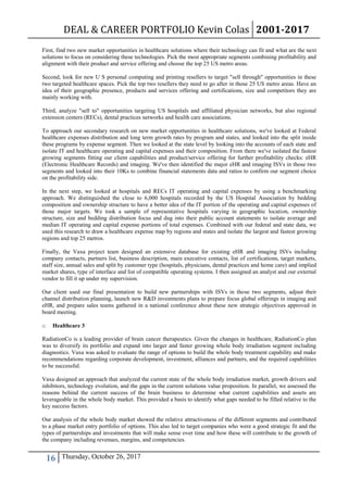 DEAL & CAREER PORTFOLIO Kevin Colas 2001-2017
16 Thursday, October 26, 2017
First, find two new market opportunities in healthcare solutions where their technology can fit and what are the next
solutions to focus on considering these technologies. Pick the most appropriate segments combining profitability and
alignment with their product and service offering and choose the top 25 US metro areas.
Second, look for new U S personal computing and printing resellers to target "sell through" opportunities in these
two targeted healthcare spaces. Pick the top two resellers they need to go after in those 25 US metro areas. Have an
idea of their geographic presence, products and services offering and certifications, size and competitors they are
mainly working with.
Third, analyze "sell to" opportunities targeting US hospitals and affiliated physician networks, but also regional
extension centers (RECs), dental practices networks and health care associations.
To approach our secondary research on new market opportunities in healthcare solutions, we've looked at Federal
healthcare expenses distribution and long term growth rates by program and states, and looked into the split inside
these programs by expense segment. Then we looked at the state level by looking into the accounts of each state and
isolate IT and healthcare operating and capital expenses and their composition. From there we've isolated the fastest
growing segments fitting our client capabilities and product/service offering for further profitability checks: eHR
(Electronic Healthcare Records) and imaging. We've then identified the major eHR and imaging ISVs in those two
segments and looked into their 10Ks to combine financial statements data and ratios to confirm our segment choice
on the profitability side.
In the next step, we looked at hospitals and RECs IT operating and capital expenses by using a benchmarking
approach. We distinguished the close to 6,000 hospitals recorded by the US Hospital Association by bedding
composition and ownership structure to have a better idea of the IT portion of the operating and capital expenses of
those major targets. We took a sample of representative hospitals varying in geographic location, ownership
structure, size and bedding distribution focus and dug into their public account statements to isolate average and
median IT operating and capital expense portions of total expenses. Combined with our federal and state data, we
used this research to draw a healthcare expense map by regions and states and isolate the largest and fastest growing
regions and top 25 metros.
Finally, the Vaxa project team designed an extensive database for existing eHR and imaging ISVs including
company contacts, partners list, business description, main executive contacts, list of certifications, target markets,
staff size, annual sales and split by customer type (hospitals, physicians, dental practices and home care) and implied
market shares, type of interface and list of compatible operating systems. I then assigned an analyst and our external
vendor to fill it up under my supervision.
Our client used our final presentation to build new partnerships with ISVs in those two segments, adjust their
channel distribution planning, launch new R&D investments plans to prepare focus global offerings in imaging and
eHR, and prepare sales teams gathered in a national conference about these new strategic objectives approved in
board meeting.
o Healthcare 3
RadiationCo is a leading provider of brain cancer therapeutics. Given the changes in healthcare, RadiationCo plan
was to diversify its portfolio and expand into larger and faster growing whole body irradiation segment including
diagnostics. Vaxa was asked to evaluate the range of options to build the whole body treatment capability and make
recommendations regarding corporate development, investment, alliances and partners, and the required capabilities
to be successful.
Vaxa designed an approach that analyzed the current state of the whole body irradiation market, growth drivers and
inhibitors, technology evolution, and the gaps in the current solutions value proposition. In parallel, we assessed the
reasons behind the current success of the brain business to determine what current capabilities and assets are
leverageable in the whole body market. This provided a basis to identify what gaps needed to be filled relative to the
key success factors.
Our analysis of the whole body market showed the relative attractiveness of the different segments and contributed
to a phase market entry portfolio of options. This also led to target companies who were a good strategic fit and the
types of partnerships and investments that will make sense over time and how these will contribute to the growth of
the company including revenues, margins, and competencies.
 