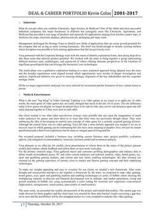 DEAL & CAREER PORTFOLIO Kevin Colas 2001-2017
17 Thursday, October 26, 2017
o Industrials
What do you get when you combine Chemicals, Agro Science, & Medicine? One of the oldest and most successful
Industrial companies has major businesses in different but synergistic areas like Chemicals, Agriculture, and
Medicine that provided a vast range of products and materials for applications ranging from kitchen counter tops, to
fertilizers for crops, electronic displays, pharmaceuticals, packaging and many more.
Management challenged the Strategy Team to identify new fields of applications that can create growth potential for
the company that are as big as some existing businesses. The brief was broad enough to include existing markets
where disruption was possible to kick-starting applications that did not previously exist.
Vaxa partnered with the Corporate Strategy team with the intent of identify exploration fronts, then doing deep dives
into those areas that showed greatest potential. We worked with the team to bring together a group representing
different business units, technologies, and experts-all of whom offering alternate perspectives of the locations of
significant growth pools that can leverage the businesses' core technologies.
The initial phase was a qualitative exploration leading to a more analytical approach being adopted once the team
and the broader organization were aligned around which opportunities were worthy of deeper investigation and
analysis. Significant attention was given to ensuring strategic alignment of the key stakeholders and the corporate
strategic intent.
Of the six major opportunities analyzed, two were selected for investment and the formation of new venture teams to
pursue.
o Media & Entertainment
What is the next "big thing" in Video Gaming? Fighting is to video games as ice cream is to apple pie. In other
words, the main genre of video games has not really changed that much in the last 10-15 years. The one difference
today is how games are played: no longer do players have to be side by side, they can be vast distances apart and still
enjoy playing together as if they were next to each other.
Our client wanted to see what other non-obvious avenues were possible that can catch the imagination of much
wider audiences for games and draw them in in ways that there were not previously thought about. They were
embracing the idea of developing an entirely new concept of video game for a recently acquired gaming division.
Although the central focus was on video gaming, Vaxa felt that a more holistic approach was needed if we are to
uncover ways in which gaming can be entertaining but also have more meaning to people's lives, not just be instant
gratification and a short-lived experiences but be more an integral part of living and life.
Our accepted proposal included a business case including current business state, project portfolio, evaluation
options, risk mitigation recommendations, timescale, business model and investment analysis.
Vaxa planned, as we often do, for weekly client presentations to inform them on the status of the project, present
weekly deliverables, obtain feedback and inform them on next week work plan.
For the primary research stage, Vaxa gathered macro and consumer profiling demographics and industry data to
define trends on broadband access, PC and video console hardware and software markets, video, board games, toy,
sport and gambling gaming markets, and current and near future enabling technologies. We then oriented our
research on the gaming experience of current, close to market and futurist gaming concepts and their underlying
technologies.
To make our insights appealing and easy to visualize for our clients we needed a new framework. After some
thought and unsuccessful attempts to put together a framework by the team, we proposed to map video gaming,
board games, toys, sport and gambling markets and enabling technologies in series of bubble charts showing the
multiplaying intensity in abscissa and financial development cost in ordinate, and market penetration, sizing and
growth potential in bubble size using systematically a color coding for sensorial user experience concentration
(sight-centric, earing-centric, touch-centric, taste-centric or smell-centric).
The same week, we presented the weekly advancement of the project and related deliverables. The market gap was
made obvious by those graphics and the client team was amazed by these data backed visuals conveying a gap they
never seen and the possibilities left by this untapped market in a very competitive industry like video gaming.
 