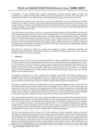 DEAL & CAREER PORTFOLIO Kevin Colas 2001-2017
18 Thursday, October 26, 2017
Consequently, we then developed three concepts corresponding with three gradual speeds to market and
development cost aligned with the product portfolio and technical capabilities of our client. We've brainstorm with
our team and the client to create SWOT matrixes and defined timelines, budget and return analysis for each.
After mid-project presentation of the entire business case, the client decided to dig into the middle range of the three
concepts in more details to develop a story board, underlying technical aspects and business model analysis of the
concept. Then we've defined with the R&D department the feasibility, features, resource allocation, development
schedule and budget. Vaxa designed the business model on the basis of this exchange with the R&D department and
our primary and secondary research.
The final presentation required the creation of a summarizing slide deck designed to be presented by our client team
to the next board meeting. Under the supervision of the managing director, the Vaxa team designed a deck including
all our weekly presentations including project outline, executive summary, research insights summary, and the key
slides of our intermediary presentations backed by annexes slides. In details our business case included: executive
summary,, primary and secondary consumer and market research insights, primary and secondary research on
current and incoming enabling technologies, three gaming concepts and their relative revenue models, storyboard of
the chosen option, revenue stream diversification, implied client business model extension, implementation planning
and proposed partners & alliances ecosystem.
The result was a portfolio of wholly new concepts that leveraged our client's competencies, capabilities and
product/technology/IP portfolio. This provided a roadmap to establish new R&D programs, create a new ecosystem
of alliances and look for acquisitions targets.
o Telecoms 1
On a recent project for Vaxa, one of our recurring and long term client, a top global IT manufacturing and service
company, contacted us with a simple end goal: double the revenue of their telecom industry group practice on the 3
to 5 years horizon. For this, they wanted to focus on a group of ten telecommunication providers based in the US,
Europe, Asia and Latin America. Those targets included three significant current and historic clients with whom they
wanted to grow business and seven potential global clients with whom they had only minimal or no business
relations at all. Their approach was to analyze public and private KPIs and IT spent in order to assess their strategic
objectives on the mid-term horizon.
Pre-assignment meetings with a senior consultant and a Manager of the global Telco delivery project team, a
geographic head of the Telco operating support system in the global business services division and the global head
of Telco strategy for the sales & distribution organization: during those meetings, Vaxa listened to their needs in
order to confirm and refined scope, milestones, timelines and deliverables definitions and expectations.
The team, put together and led by the managing director and an engagement Manager, created a prioritized list of
deliverables and set realistic timelines based on the user feedback, in scope and out of scope project items and
requirements. Then Vaxa's Manager and managing director to refine the proposal presentation, documentation and
contract. In this proposal, we assigned two additional consultants to the project including one external temporary
profile to bring us deep Telco and communications industry knowledge. The client accepted the proposal but limited
the job scope to only three companies over ten to begin with: one US, one Asian and one Latin American.
This project included three phases. One: collect, organize and analyze the targets' public KPIs found though industry
organizations and associations, investors relations websites, Telco consulting reports, press and academic articles or
other relevant online sources. Two: research and analyze the public IT operating and capital expenses of our targets
on a 5 year period and forecast on this base their expense in the 3 to 5 year period considering their respective
strategic moves in terms of technological choices. Three: collect, organize and analyze the targets' private KPIs and
IT spent selecting a narrow but representative industry panel, designing an interview guide, analysis the results and
exploiting them to design a survey to send to a larger sample of industry representatives.
The key in this third step was first to define a list of Telco competitors, vendors, consultants, industry associations'
representatives, journalists and academic experts to represent the communications industry since our targets were not
only selling wired and wireless telephone services, but also cable TV, internet or remote security systems and related
services. Besides, we've had to define the sample by selecting the appropriate departments and management levels in
each of the companies we intended to survey. Vaxa's Manager led the three men team to set-up this extensive list of
industry experts gathering information online, through personal contacts and alumni groups. After modifications and
approval by the managing director, the team picked a short list of contacts to interview to collect open ended
 