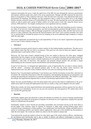 DEAL & CAREER PORTFOLIO Kevin Colas 2001-2017
19 Thursday, October 26, 2017
responses and prepare the survey. Under the supervision of the MD, the team designed the interview questionnaire
and response collection guide and a draft of the survey questionnaire. Manager and MD contacted the interviewer
panel to set-up phone or video conference interviews. Once the interviews were done, Vaxa adjusted the draft survey
questionnaire for launching. The Manager was then assigned to select a vendor for an online survey in the budget,
timeline and data collection format we've both defined for our team. We then launched the survey and analyzed the
results on with an analyst and a group of Indian vendors we've been used to work with, using the chosen survey
software, SPSS and Excel. The insights resulting from it were significant and very valuable.
For the final presentation, Vaxa's brainstormed in team on the flow of the slide deck including executive summary,
key slides of our previous weekly presentations, and final recommendations presented through business cases and
models for each target company. MD and Manager assigned the work load slide by slide, and after final review and
practice in video conference, they delivered the final presentation with Vaxa's Telco external consultant. Our client
was so satisfied that he extended the project twice by assigning us the seven additional target companies to analyze
under the same angle.
This project significantly increased the buy-in and respectability of Vaxa in our client's organization and generated
close to a year of above industry average fees.
o Telecoms 2
As competition increased, growth slowed in mature markets for this leading handset manufacturer. The plan was to
enter markets where they had very little or no presence. Their goal was very clear for these new markets: capture a
substantial share in each market within 3-5 years.
Discovery: the Vaxa team created a detailed picture of the new market to discovery the white space, untapped
opportunities that the company can take advantage off. This was a combination of primary and secondary research to
analyze dynamics such as buyer trends to identify implications for new product development and customization. We
conducted a wide body of interviews with operators and potential channel partners that provided a deeper
understanding into the consumers' psyche and distribution and manufacturing dynamics.
As part of our discovery, we designed and implemented a series of opportunities for our client to interact directly
with the market - consumers and potential partners alike. In this way, the client's senior executives and
implementation team were able to hear, firsthand, what the Vaxa team was learning from the research.
Business Case: Vaxa developed a preliminary 5-year business case with the investments, revenue flow, and return on
investment. We worked the client team to refine the assumptions, start facilitating introductions to local partners, and
creating and presenting the justification to corporate management and different stakeholders. This helped to create
the strategic and organizational alignment that is critical in accelerating implementation of the plan.
Impact: the team secured funding to enter the initial market with a proviso that whatever modifications to the go-to-
market tactics had to be made and implemented in the first six months so they can be adapted to the next market.
Within three months, the client signed distribution and manufacturing agreements with key partners but was able to
offer handsets as-is immediately. In just over one year into execution, the client gained an 18% market share which
was over the 50% goal they had.
o Materials
GasChemInc supplies gases and chemicals to almost all industries-its products are critical to keeping manufacturing
plants running to providing life-saving gases to hospitals. Its chemicals are use in applications ranging from specialty
surfaces to and personal care products.
GasChemInc wanted to move beyond just providing consumables and envisioned moving up the food chain to
provide higher value solutions, using its expertise in chemicals to either make existing products better and/or
eventually being a manufacturer of those products. Vaxa collaborated with GasChemInc strategy and R&D teams to
analyze its technology portfolio and identify industry applications where part of the portfolio has the potential to
make the most impact. The wound care market was select as the first market to analyze and
Vaxa analyzed the wound care market to dissect its value chain, gaps in the current solutions efficacy, and determine
the development path GasChemInc had to take to modify its plastics and adhesive technologies to increase the
 