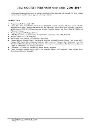 DEAL & CAREER PORTFOLIO Kevin Colas 2001-2017
20 Thursday, October 26, 2017
performance of current products on the market. Additionally, Vaxa identified and engaged with target product
manufacturers so GasChemInc can approach with its new offerings.
SYSTEMS USED
 Programming: R, Python, SQL, VBA.
 Office: MS Office Suite Pro Plus (Word, Excel, PowerPoint, Outlook, OneNote, Publisher, Access, InfoPath,
SharePoint Workspace, Communicator) with Access SQL, Excel VBA/Macro, Offset, Pivot and Power Pivot Tables,
V/H Lookups, INDEX, MATCH, custom nested formulas, Analytics, Statistics and Finance ToolPak, Add-Ins and
Advanced Formulas.
 Project Management: MS Project & Visio,
 CRM: MS Dynamics, Five 9, Salesforce, JIRA, SharePoint, Connecture, Siebel CRM, Nice IEX.
 Statistics: SPSS, STATA, R and Python.
 Visualization: Excel, Tableau, Tibco Spotfire, R and Python.
 Financial Markets: Reuters D2000-2, 3000 Series & 3000 Xtra, Bloomberg Terminal Equities, Fixed Income & FX,
FactSet, S&P Capital IQ, Compustat, Decalogic M&A Analytics, Thomson One, Datastream, First Call,
Worldscope, I/B/E/S, MSCI Barra One, Dealogic, S&P Morningstar Micropal, Fininfo EuroPerformance, Thomson
Lipper IM & MPI Stylus fund analytics workstations.
 Queries and ERP: Sequel Pro, Sublime Text, Wagon, SAP R/3, Hyperion.
 Cloud, Notebooks, Libraries and Packages: AWS, Anaconda, Jupyter, Funf, Bandicoot, Pandas, Numpy, Scipy,
Scikit-Learn, Matplotlib, NetworkX.
 