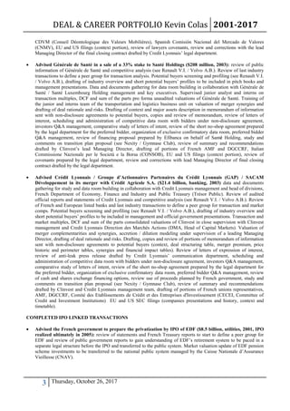 DEAL & CAREER PORTFOLIO Kevin Colas 2001-2017
3 Thursday, October 26, 2017
CDVM (Conseil Déontologique des Valeurs Mobilières), Spanish Comisión Nacional del Mercado de Valores
(CNMV), EU and US filings (context portion), review of lawyers covenants, review and corrections with the lead
Managing Director of the final closing contract drafted by Credit Lyonnais’ legal department.
 Advised Générale de Santé in a sale of a 33% stake to Santé Holdings ($208 million, 2003): review of public
information of Générale de Santé and competitive analysis (see Renault V.I. / Volvo A.B.). Review of last industry
transactions to define a peer group for transaction analysis. Potential buyers screening and profiling (see Renault V.I.
/ Volvo A.B.), drafting of industry overview and short potential buyers’ profiles to be included in pitch books and
management presentations. Data and documents gathering for data room building in collaboration with Générale de
Santé / Santé Luxembourg Holding management and key executives. Supervised junior analyst and interns on
transaction multiples, DCF and sum of the parts pro forma unaudited valuations of Générale de Santé. Training of
the junior and interns team of the transportation and logistics business unit on valuation of merger synergies and
drafting of deal rationale and risks. Drafting of context and major assets description in memorandum of information
sent with non-disclosure agreements to potential buyers, copies and review of memorandum, review of letters of
interest, scheduling and administration of competitive data room with bidders under non-disclosure agreement,
investors Q&A management, comparative study of letters of intent, review of the short no-shop agreement prepared
by the legal department for the preferred bidder, organization of exclusive confirmatory data room, preferred bidder
Q&A management, review of financing proposal prepared by Efibanca on behalf of Santé Holding, study and
comments on transition plan proposal (see Nexity / Gymnase Club), review of summary and recommendations
drafted by Clinvest’s lead Managing Director, drafting of portions of French AMF and DGCCRF, Italian
Commissione Nazionale per le Società e la Borsa (CONSOB), EU and US filings (context portion), review of
covenants prepared by the legal department, review and corrections with lead Managing Director of final closing
contract drafted by the legal department.
 Advised Crédit Lyonnais / Groupe d’Actionnaires Partenaires du Crédit Lyonnais (GAP) / SACAM
Développement in its merger with Crédit Agricole S.A. ($21.4 billion, banking, 2003) data and documents
gathering for study and data room building in collaboration with Credit Lyonnais management and head of divisions,
French Department of Economy, Finance and Industry and Public Treasury (Trésor Public). Review of audited
official reports and statements of Credit Lyonnais and competitive analysis (see Renault V.I. / Volvo A.B.). Review
of French and European listed banks and last industry transactions to define a peer group for transaction and market
comps. Potential buyers screening and profiling (see Renault V.I. / Volvo A.B.), drafting of industry overview and
short potential buyers’ profiles to be included in management and official government presentations. Transaction and
market multiples, DCF and sum of the parts consolidated valuations of Clinvest in close supervision with Clinvest
management and Credit Lyonnais Direction des Marchés Actions (DMA, Head of Capital Markets). Valuation of
merger complementarities and synergies, accretion / dilution modeling under supervision of a leading Managing
Director, drafting of deal rationale and risks. Drafting, copies and review of portions of memorandum of information
sent with non-disclosure agreements to potential buyers (context, deal structuring table, merger premium, price
historic and perimeter tables, synergies and financial impact tables). Review of letters of expression of interest,
review of anti-leak press release drafted by Credit Lyonnais’ communication department, scheduling and
administration of competitive data room with bidders under non-disclosure agreement, investors Q&A management,
comparative study of letters of intent, review of the short no-shop agreement prepared by the legal department for
the preferred bidder, organization of exclusive confirmatory data room, preferred bidder Q&A management, review
of cash and shares exchange financing options, review use of proceeds planned by French government, study and
comments on transition plan proposal (see Nexity / Gymnase Club), review of summary and recommendations
drafted by Clinvest and Credit Lyonnais management team, drafting of portions of French unions representatives,
AMF, DGCCRF, Comité des Etablissements de Crédit et des Entreprises d'Investissement (CECEI, Committee of
Credit and Investment Institutions) EU and US SEC filings (companies presentations and history, context and
timetable).
COMPLETED IPO LINKED TRANSACTIONS
 Advised the French government to prepare the privatization by IPO of EDF ($8.5 billion, utilities, 2001, IPO
realized ultimately in 2005): review of statements and French Treasury reports to start to define a peer group for
EDF and review of public government reports to gain understanding of EDF’s retirement system to be paced in a
separate legal structure before the IPO and transferred to the public system. Market valuation update of EDF pension
scheme investments to be transferred to the national public system managed by the Caisse Nationale d’Assurance
Vieillesse (CNAV).
 
