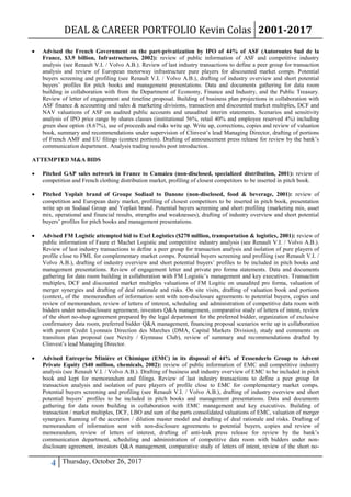 DEAL & CAREER PORTFOLIO Kevin Colas 2001-2017
4 Thursday, October 26, 2017
 Advised the French Government on the part-privatization by IPO of 44% of ASF (Autoroutes Sud de la
France, $3.9 billion, Infrastructures, 2002): review of public information of ASF and competitive industry
analysis (see Renault V.I. / Volvo A.B.). Review of last industry transactions to define a peer group for transaction
analysis and review of European motorway infrastructure pure players for discounted market comps. Potential
buyers screening and profiling (see Renault V.I. / Volvo A.B.), drafting of industry overview and short potential
buyers’ profiles for pitch books and management presentations. Data and documents gathering for data room
building in collaboration with from the Department of Economy, Finance and Industry, and the Public Treasury.
Review of letter of engagement and timeline proposal. Building of business plan projections in collaboration with
ASF finance & accounting and sales & marketing divisions, transaction and discounted market multiples, DCF and
NAV valuations of ASF on audited public accounts and unaudited interim statements. Scenarios and sensitivity
analysis of IPO price range by shares classes (institutional 56%, retail 40% and employee reserved 4%) including
green shoe option (8.67%), use of proceeds and risks write up. Write up, corrections, copies and review of valuation
book, summary and recommendations under supervision of Clinvest’s lead Managing Director, drafting of portions
of French AMF and EU filings (context portion). Drafting of announcement press release for review by the bank’s
communication department. Analysis trading results post introduction.
ATTEMPTED M&A BIDS
 Pitched GAP sales network in France to Camaieu (non-disclosed, specialized distribution, 2001): review of
competition and French clothing distribution market, profiling of closest competitors to be inserted in pitch book.
 Pitched Yoplait brand of Groupe Sodiaal to Danone (non-disclosed, food & beverage, 2001): review of
competition and European dairy market, profiling of closest competitors to be inserted in pitch book, presentation
write up on Sodiaal Group and Yoplait brand. Potential buyers screening and short profiling (marketing mix, asset
mix, operational and financial results, strengths and weaknesses), drafting of industry overview and short potential
buyers’ profiles for pitch books and management presentations.
 Advised FM Logistic attempted bid to Exel Logistics ($270 million, transportation & logistics, 2001): review of
public information of Faure et Machet Logistic and competitive industry analysis (see Renault V.I. / Volvo A.B.).
Review of last industry transactions to define a peer group for transaction analysis and isolation of pure players of
profile close to FML for complementary market comps. Potential buyers screening and profiling (see Renault V.I. /
Volvo A.B.), drafting of industry overview and short potential buyers’ profiles to be included in pitch books and
management presentations. Review of engagement letter and private pro forma statements. Data and documents
gathering for data room building in collaboration with FM Logistic’s management and key executives. Transaction
multiples, DCF and discounted market multiples valuations of FM Logitic on unaudited pro forma, valuation of
merger synergies and drafting of deal rationale and risks. On site visits, drafting of valuation book and portions
(context, of the memorandum of information sent with non-disclosure agreements to potential buyers, copies and
review of memorandum, review of letters of interest, scheduling and administration of competitive data room with
bidders under non-disclosure agreement, investors Q&A management, comparative study of letters of intent, review
of the short no-shop agreement prepared by the legal department for the preferred bidder, organization of exclusive
confirmatory data room, preferred bidder Q&A management, financing proposal scenarios write up in collaboration
with parent Credit Lyonnais Direction des Marches (DMA, Capital Markets Division), study and comments on
transition plan proposal (see Nexity / Gymnase Club), review of summary and recommendations drafted by
Clinvest’s lead Managing Director.
 Advised Entreprise Minière et Chimique (EMC) in its disposal of 44% of Tessenderlo Group to Advent
Private Equity ($40 million, chemicals, 2002): review of public information of EMC and competitive industry
analysis (see Renault V.I. / Volvo A.B.). Drafting of business and industry overview of EMC to be included in pitch
book and kept for memorandum and filings. Review of last industry transactions to define a peer group for
transaction analysis and isolation of pure players of profile close to EMC for complementary market comps.
Potential buyers screening and profiling (see Renault V.I. / Volvo A.B.), drafting of industry overview and short
potential buyers’ profiles to be included in pitch books and management presentations. Data and documents
gathering for data room building in collaboration with EMC management and key executives. Building of
transaction / market multiples, DCF, LBO and sum of the parts consolidated valuations of EMC, valuation of merger
synergies. Running of the accretion / dilution master model and drafting of deal rationale and risks. Drafting of
memorandum of information sent with non-disclosure agreements to potential buyers, copies and review of
memorandum, review of letters of interest, drafting of anti-leak press release for review by the bank’s
communication department, scheduling and administration of competitive data room with bidders under non-
disclosure agreement, investors Q&A management, comparative study of letters of intent, review of the short no-
 