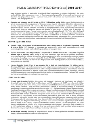 DEAL & CAREER PORTFOLIO Kevin Colas 2001-2017
5 Thursday, October 26, 2017
shop agreement prepared by lawyers for the preferred bidder, organization of exclusive confirmatory data room,
preferred bidder Q&A management, review of financing proposal prepared by Advent, study and comments on
transition plan proposal (see Nexity / Gymnase Club), review of summary and recommendations drafted by
Clinvest’s lead Managing Director.
 Sourcing and attempted bid of Excelsior to EMAP ($128 million, media, 2001): sourced the information in a
private conversation with an acquaintance of the owner, review of public information of Excelsior and competitive
industry analysis (see Renault V.I. / Volvo A.B.). Built an internal team of analysts to prepare a pitch book and
present it in project selection committee after review by managing directors. Review of last industry transactions to
define a peer group for transaction analysis and isolation of pure players of profile close to Excelsior for
complementary market comps. Potential buyers screening and profiling (see Renault V.I. / Volvo A.B.), drafting of
industry overview and short potential buyers’ profiles to be included in pitch books and management presentations.
Transaction and discounted market multiples, DCF and NAV of Excelsior on unaudited pro forma, valuation of
merger synergies and drafting of deal rationale and risks. Drafting of pitch and valuation books and presentation to
Clinvest’s project selection committee, marketing support in connection with the lead Managing Director.
PRIVATE EQUITY LED DEALS
 Advised Gedefi Private Equity on the sale of a micro hotel & resort group in Switzerland ($10 million, hotels
& resorts, 2002): NAV valuation by occupancy rate scenarios of a single hotel, memorandum review and
comments, pitching of sale to small and mid cap specialized private equity firms.
 Advised Stonefund in a due diligence by the Colruyt family of Alt 100 / Sera al Olio, a vineyard in Italy ($8.7
million, food & beverage, 2003): review of pro forma statements, assets and private company presentation,
overview of global wine industry, review of last industry transactions to define a peer group for transaction analysis
and isolation of small cap pure players with profile close to Alt 100 for complementary market comps. Preliminary
valuation on DCF methods, on site visits due diligence with client, drafting of advisory memorandum and Q&A
management with Stonefund.
 Advised Domaine Monin Wines in an attempted bid to high net worth individual ($4 million, food &
beverage, 2004): review of pro forma statements, assets and private company presentation, overview of global wine
industry, review of last industry transactions to define a peer group for transaction analysis and isolation of small cap
pure players with profile close to Domaine Monin Wines for complementary market comps. Preliminary valuation
on DCF methods, on site visits due diligence with client, drafting of advisory memorandum. Pitching of sale to small
and mid cap specialized private equity and real estate firms.
ASSET MANAGEMENT
 Mutual funds investing: building, back testing, and managing 5 European and global equity and balanced /
diversified / multi-assets fund of funds portfolios (equity and ETF (styles: growth, GARP, pure value, stock picking,
value with catalyst, sector focus, income, special situations, index/ETF), fixed income, absolute return, commodities,
money market, balanced / asset allocation / multi-assets). Co-design of the allocation strategy on a top down
approach and co-management of the tactical allocation using ETFs and index funds to enhance funds performance.
Handling of periodic portfolios reviews, performances, risks and contributions analysis. Initiation of a computerized
fund screening modeling, design of automated portfolio performances and contributions monitoring tools based on
Morningstar / S&P Micropal workstation. Design and review of Request For Information (RFIs) and Request For
Proposal (RFPs). Due diligence on site and managers interviews of short listed funds to assess investment
opportunities and monitor invested funds. My recommendations improved investment management tools (positions
by manager, style, risk-return matrix, and visual decision tools) to ease the allocation process, and instigated formal
fund selection, due diligence and monitoring processes. These choices contributed significantly to rank the five
funds in the top of each category (Asset Allocation Global Defensive, Neutral, Flexible and Dynamic, and Equity
Europe) and increased the visibility of A2 Gestion on a national scale. Centaure’s five profiled funds of funds (20%
to 100% equity funds) achieved an excellent three year performance/volatility track record and gained recognition
from S&P/Morningstar (up to 4 stars) and Lipper Leaders (up to 3 awards).
 Fixed income investing: screening on online resources, review of issuing prospectus and broker interest rates,
industry and company specific research on online platforms.
 