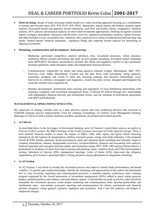 DEAL & CAREER PORTFOLIO Kevin Colas 2001-2017
6 Thursday, October 26, 2017
 Stock investing: design of stock screening models based on a value investing approach focusing on a combination
of current and forward ratios (P/E, P/D, P/CF, D/E, PEG). Statements, annual reports and brokers research report
analysis. Forecasted annual and quarterly income statements, cash flow and balance sheets, comparative valuation
analysis, DCF analysis and technical analysis on short listed investment opportunities. Drafting of equities research
reports (company description, businesses and divisions overview, operation performance analysis, capital structure
and share buyback review, investment case, valuation, risks, catalysts) on a variety of international mid and large cap
stocks. Annual reports, financial statements / regulatory filings and corporate actions analysis for monitoring of
ongoing investments.
 Marketing, communication and development / deal sourcing:
- Marketing: performed competitive analysis (products, fees, investment processes, online presence,
marketing efforts), product positioning and study on new product launching, developed unique marketing
tools (RFPs/RFIs, brochures, presentations, periodic fact sheets and regulatory reports) to tap consultants,
insurance platforms, multi-managers, banks and independent financial advisors.
- Communication: responsible for media and rating agencies relations (Lipper, Morningstar, S&P, APT;
Fitzrovia, Cote Alpha, Bloomberg). Created and fed data flows with consultants, rating agencies,
journalists, prospects and clients to enter into recurring rankings and intensify relationships. Gave
interviews to websites, newspapers and magazines, created the press review, designed and budgeted the
corporate website (www.a2gestion.fr).
- Business development: institutional sales sourcing and negotiation of cross distribution partnerships with
insurance companies and investment management firms. Collected $9 million through new relationships
with independent financial advisors and institutional clients, and the initiation of distribution agreements
with BNP and Rothschild.
MANAGEMENT & OPERATIONS CONSULTING
My experience in strategy includes roles in a pure advisory context and roles combining advisory and execution at
GoHealth (strategic process improvement), Vaxa Inc (strategy Consulting), A2 Gestion Asset Management (strategy
planning) or Clinvest Credit Lyonnais (business portfolio assessment, divestment and external growth).
 At Clinvest
As described above in the first pages, in Investment Banking, prior A2 Gestion I stayed three years as an analyst at
Clinvest Credit Lyonnais, the M&A boutique of the Credit Lyonnais (now part of Credit Agricole Group). There, I
built detailed financial models to assess the impact of M&A, LBO, debt, equity and equity linked financing
alternatives for the logistics & transportation, utilities, consumer goods, energy and media industries. I also prepared
GAAP & IFRS fairness materials, board presentations, pitch and valuation books including deal rationale, target or
company descriptions, industry backgrounds overviews, accretion/dilution, financial and accounting ratio analysis,
financial statement and synergies forecasts, public and transaction comps, DCF, SOP, LBO and pro-forma analysis. I
participated in all phases of deals from deal screening and pitching, teaser, valuation book and CIM (memorandum)
writing, Indication of Interest (IOI), management meetings, Letter of Intent (LOI), data-room due diligence
organization, post exclusive agreement Q&A, closing and post-closing adjustments or integration consulting.
 At A2 Gestion
At A2 Gestion, I was hired to revamp the investment process and improve mutual funds performances and brand
visibility. To quickly gain market knowledge, identify the challenges and opportunities of the market and benchmark
best in class investing, marketing and communication practices, I attended industry conferences and a training
program organized by the French association of investment management (AFG), talked to peers, rating agencies
leaders, potential partners and vendors, and read industry reports. I realized that our goals in priority order should be
streamline the investment process, create proper marketing and communication tools, develop partnerships and
institutional sales, and initiate systematic reporting and communication for clients, institutional and financial
advisors prospects, rating agencies, partners, regulators and journalists. And I had full authority and budget to
implement changes.
 