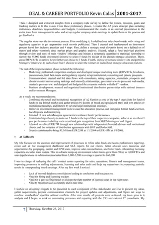 DEAL & CAREER PORTFOLIO Kevin Colas 2001-2017
7 Thursday, October 26, 2017
Then, I designed and extracted insights from a company-wide survey to define the values, missions, goals and
tracking metrics to fit this vision. From these preliminary phases, I created the 3-5 years strategic plan including
milestones, deadlines, responsibilities and budgets. I communicated the results in an internal presentation to the
entire team from management to sales and set up regular company-wide meetings to update them on the process and
get feedbacks.
The angular stone was the investment process. Prior modifying it, I redefined our index benchmarks with rating and
regulatory agencies to get appropriate track records publicized. Then I created and implemented an investment
process based best industry practices and 4 steps. First, define a strategic asset allocation based on a defined set of
macro and micro economic data, market prices and graphic analysis. Second, select a fund analytical platform
through review and tests of main vendors’ offerings and initiate a systematic quantitative statistical screening to
narrow the 65,000 funds investment universe to select 5 funds by pocket of the chosen strategic allocation. Three,
create RFPs/RFIs to narrow down further our choice to 3 funds. Fourth, impose systematic onsite visits and portfolio
Managers’ interviews to each of our final 3 choices to select the winners in each of our strategic allocation pockets.
The rest of the implementation phase included the following:
- Marketing: performed competition analysis and developed unique marketing tools (RFPs/RFIs, brochures,
presentations, fund fact sheets and regulatory reports) to tap institutional, consulting and private prospects.
- Communication: created and fed data flows with consultants, rating agencies, journalists, prospects and
clients to enter into recurring rankings and intensify relationships, gave interviews to press and web media,
created a press review, and designed and budgeted the corporate website with the IT vendors.
- Business development: sourced and negotiated institutional distribution partnerships with national insurers
and investment Managers.
As a result, my recommendations:
- Confirmed the retail and institutional recognition of A2 Gestion as one of the top 5 specialists for fund of
funds on the French market and gather praises by dozens of broad and specialized press and web articles or
institutional rankings, and interest by several large institutional investors.
- Improved investment management tools to ease the allocation process, and instigated formal fund selection,
due diligence and monitoring.
- Initiated 10 new sub-Managers agreements to enhance funds’ performances.
- Contributed significantly to rank our 5 funds in the top of their respective categories, achieve an excellent 3
year performance/volatility track record and gain recognition from S&P/Morningstar and Lipper.
- Allowed to collect EUR 7M through new relationships with independent financial advisors and institutional
clients, and the initiation of distribution agreements with BNP and Rothschild.
- Greatly contributed to bring AUM from EUR 25M at 1/1/2004 to EUR 45M at 1/1/2006.
 At GoHealth
My role focused on the creation and improvement of processes to refine sales leads and teams performance reporting,
create and ad hoc management dashboard and SLA reports for our clients, better allocate sales resources and
opportunities by geography, carrier and BPO team, improve sales reconciliation, and better track onboarding licensing
capacities and sales team rosters. This in a drastic ramp-up environment where teams grew from 70 up to 1,000 FTEs and
sales (applications or submissions) rocketed from 3,000-3,500 in average a quarter to 160,000.
I was in charge of reshaping the call / contact center reporting for sales, operations, finance and management teams,
improving processes in staffing adjustments, licensing and sales audit and help my supervisors in presenting periodic
results in corresponding board meetings. After my first week I noticed:
- Lack of internal database consolidation leading to confusions and inaccuracies
- Need for hiring and licensing trackers
- Need for a geo-staffing model to allocate the right number of licensed sales in the right states
- Need to reconcile sales accurately and in real time.
I worked on designing projects to be presented to each component of this stakeholder universe to present my ideas,
gather requirements, prepare communication channels for project updates and adjustments, and figure out ways to
combine stakeholders' specifics without conflicts. After nine month, all projects were achieved, my team grew to 6
analysts and I began to work on automating processes and reporting with the CIO and external IT consultants. My
 