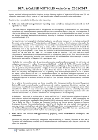 DEAL & CAREER PORTFOLIO Kevin Colas 2001-2017
8 Thursday, October 26, 2017
projects generated sub-projects reflecting corporate strategy alignment: creation of a payment collecting team, QA and
onboarding improvement effort or ramp-up of a real licensing team to handle complex licensing requirements.
To achieve this, I proceeded in the following order of priorities:
1. Refine sales leads and teams performance reporting, create and ad hoc management dashboard and SLA
reports for our clients
I first spent time with the previous owner of the operations and sales reporting to understand the data, data cleaning
requirements and reporting structures, processes and process documentation in place. Once able to be independent in
covering the old reporting processes, I applied a consistent approach in archiving and building the models lacking it
and adjusted the process documentation accordingly. By doing so, I managed to improve the accuracy of the sales
reporting by already 20%.
Having achieved a low hanging fruit to facilitate headquarter and call center Managers buy-in, I set up meeting with
the contact center management VPs, sales directors and Managers to listen to their frustrations, better define the
issues and draw the scope of their requirements. This also helped me to realize that concretely I needed to combine
different sources of data into a central easy to access, archive and manipulate historic dataset. I vented this
intermediary issue to my supervisor, the VP of Consumer Enrollment & Sales to introduce the issue in board
meeting and get an assigned BA. I then started this discussion on a consolidated database of call center, marketing,
finance and HR data with the CMO, CFO, co-founders CEO and President, VMO SVP and their closest
collaborators to put together a uniform database structure including all the historical data fields needed by all of us.
The development team executed according to our requirements in SQL and located the output in a single location on
the network to restricted list of Managers with a secret access pass.
I drafted a first version of the sales & operation daily reporting template and communicated it to call center and
headquarter management. To produce the management dashboard, I worked with the VPs of Consumer Enrollment
and Sales, VP of Operations, VP of Business Development Director of Strategy to define the format inspired from
sales & operation daily reporting template. I stripped it from non-needed data fields, added the sales calls KPIs
defined from those meetings, and rolled it by carrier. Under the pressure of the first incoming ACA enrollment
period and considering the complexity of the task of gathering every morning multiple sources of data to produce
this report, I quickly worked with the VP of Business Development, our BA and the developers to automate end of
the day sales and call statistics summary and a Sr. Financial Analyst was assigned to the early task of assembling and
sending daily reports to all Managers before the new 8:00 am cross functional Manager morning meeting established
by the CEO.
But to achieve the reporting content and format needed by Sales Management and the Corporate Management
dashboard I wanted to create, I needed to add telephony and workforce management data into my reporting. I got
trained on our cloud based telephony platform and our newly implemented workforce management system. I then
created had hoc database in Excel to feed a pivot table combining all data in one place and sortable by state, carrier,
BPO team, sales director, Manager and team lead. I gathered feedbacks to make adjustments, presented it to the sales
teams and the call center VPs, defined a distribution lists and implemented it in daily reporting.
At GoHealth, I also acted as the key point of contact and SME to 12 health insurance companies in terms of
generating data, reports and analysis on sales, conversion and issuance rates, number of leads, opportunities and
contact our customer center team handled. I developed BPO SLA and custom analytics reports with our BPO clients'
PMs or SMEs, our VPs of Operations and Consumer Enrollment, our internal account Managers or business
development directors. This required defining the right KPIs with the client and using multiple client reporting or
archiving systems, our cloud based and multi-channel Virtual Contact Center monitoring & analysis tool Five 9 and
our Workforce Management skilling, staffing and forecasting tool IEX Nice. Each BPO client had a specific project
and account management team to which my team provided ongoing support.
2. Better allocate sales resources and opportunities by geography, carrier and BPO team; and improve sales
reconciliation
Aside from this, I advised the call center management team including VP of Consumer Enrollment & Sales, VP of
Operations and Sales Directors on which specific states and markets could maximize sales, increase conversion and
reduce cost per contact.
 