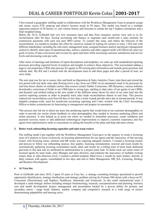 DEAL & CAREER PORTFOLIO Kevin Colas 2001-2017
9 Thursday, October 26, 2017
I first created a geographic staffing model in collaboration with the Workforce Management Team to properly assign
sale teams, assess FTE ramp-up and relative licenses needs in 50 states. This model was based on a multiple
regression analysis of 20 factors vs. call volume history and forecasts to isolate the top 5 highest correlations and a
final weighted rating.
Before the ACA, GoHealth had very low insurance rates and data from insurance carriers were sent to us for
reconciliation after 60 days, forcing accounting and finance to negotiate each month-end a sales estimate for
commission payments with each non pure BPO carrier. To counter this issue, and reduce the lifecycle of the
reconciliation, we needed to produce the effort by ourselves instead of waiting for carriers to react. I first met with
different stakeholders including the call center management team, assigned business analyst and project management
analyst to identify what types of operational data, metrics, analytics and other support needs will effectively meet our
goals in terms of sales conversion and revenue by agent and team while increasing customer satisfaction and service
levels and decreasing costs per calls.
After series of meetings and iterations of report descriptions and templates, we came up with standardized reporting
processes providing expected levels of analysis and insights to achieve those objectives. This necessitated adding a
page to our proprietary CRM sales process for agents to fill missing plan information and include gross premium and
subsidy data. My BA and I worked with the development team to add these pages and after a period of tests, we
were ready.
The next step was for me to source, hire and build an Operations & Sales Analytics Team, train them and extend the
test period with real daily sales data flowing twice a day from our CRM via an automated email to be processes by
real time direct checks on multiple carriers data sources (email, Siebel, Connecture, MS Dynamics, various websites
downloads), corrections of fields in our CRM (due to wrong typo, spelling or data entry of our agents in our CRM),
and dynamic and unified coding in the new model of the different status shown by each of our sales lead into the
carriers reporting systems in order to properly track sales leads reconciliations almost in real time. This process
reduced our reconciliation cycle from 60 days to less than a week in peak periods and a day in normal periods. It was
adopted company-wide, used for month-end accounting reporting and I later worked with the Chief Accounting
Officer to better communicate its functioning to management and prepare its automation.
This process also led me to direct my team into producing reports that would look at our customer demographics in
order to provide our carrier clients feedback on what demographics they needed to increase marketing efforts and
online presence. It also helped us to point out where we needed to streamline processes, create validation and
payment recovery teams or add additional technological improvements to improve customer experience and free
agents from administrative tasks to concentrate on selling the benefits of the plans and help end-users clients.
3. Better track onboarding licensing capacities and sales team rosters
The staffing model I put together with the Workforce Management Team gave us the urgency to create a licensing
team of 6 analysts to focus exclusively on licensing administration for our agents and the inaccuracy of fast moving
rosters with licensing issues, attrition and HR issues was requiring adequate trackers. I created a licensing tracker
and process to follow our onboarding sources, hire quality, licensing reinstatement, renewal and exam results by
systematically gathering licensing examination needs, dates and results by a rolling team of team leads dedicated
part-time to this task and we attributed its administration to a project team lead. To better track our entire roster of
licensed agents by team leads, sales Manager and sales directors, and eradicate the inaccuracy of multiple existing
rosters done at sales directors level, I created a unified template filled twice a month by team leaders, directly in
daily contacts with agents, consolidated in two days and sent to Sales Management, HR, QA, Licensing, Strategy
and Business Development.
 At Vaxa Inc.
Prior to GoHealth and since 2015, I spent 10 years at Vaxa Inc., a strategy consulting boutique specialized in growth
opportunity identification, strategy clarification and strategic problem solving for Fortune 500 clients with a focus on IT,
Consumers (Discretionary and Staples), Healthcare, Industrials and Financials. In this small multinational team, I
developed a solid strategic skillset including strategic brainstorming, research, conceptualization and planning, business
case and model development, project management and presentation backed by a proven ability for primary and
secondary macro / mega trend, industry, market, company and competitive research in a wide range of sectors
demonstrating adaptability and learning curve.
 