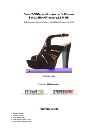 Deals BCBGeneration Women’s Palazzo
                   Sandal,Black/Treasure,6.5 M US
                BCBGeneration Women’s Palazzo Sandal,Black/Treasure,6.5 M US




                                      View large image




                                 Product By BCBGeneration




                                  Technical Details
Made in China
Leather Upper
Man Made Sole
Heel Height: Over 5 Inch
This shoe fits true to size.
 