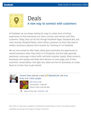 Deals Guide for Businesses | BETA
At Facebook, we are always looking for ways to create more enriching
experiences so that businesses can share, connect, and interact with their
customers. Today, they can do this through Facebook Pages, Facebook Ads, and
most recently, Facebook Places, which allows customers to share that they’ve
visited a business’s physical store location by “checking in” on Facebook.
We are now excited to offer Deals. Deals gives businesses the opportunity to
reward customers when they check in on Facebook, and this helps generate
awareness, encourage in-store traffic and build customer loyalty. Deals connects
businesses with people and helps them become an even larger part of their
customers’ conversations. And right now, deals are free for businesses to create.
Read on to learn how to get started.
Note: Deals is in beta and is available to a limited set of claimed Places in the US. The product, product
availability, and pricing are all subject to change in the future.
Deals
A new way to connect with customers
Yvonne Chen claimed a deal at SliderBarCafe with Evan
Sharp and 3 other people.
about an hour ago · Comment · Like
20% off any order
24 remaining · 2 days left
Check in here to get this deal.
 