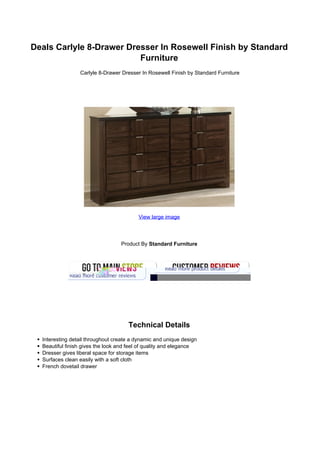Deals Carlyle 8-Drawer Dresser In Rosewell Finish by Standard
                          Furniture
                 Carlyle 8-Drawer Dresser In Rosewell Finish by Standard Furniture




                                         View large image




                                  Product By Standard Furniture




                                     Technical Details
  Interesting detail throughout create a dynamic and unique design
  Beautiful finish gives the look and feel of quality and elegance
  Dresser gives liberal space for storage items
  Surfaces clean easily with a soft cloth
  French dovetail drawer
 