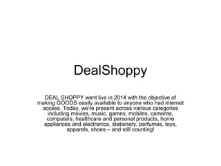 DealShoppy
DEAL SHOPPY went live in 2014 with the objective of
making GOODS easily available to anyone who had internet
access. Today, we're present across various categories
including movies, music, games, mobiles, cameras,
computers, healthcare and personal products, home
appliances and electronics, stationery, perfumes, toys,
apparels, shoes – and still counting!
 