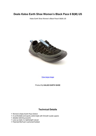 Deals Kalso Earth Shoe Women’s Black Pace 6 B(M) US
                       Kalso Earth Shoe Women’s Black Pace 6 B(M) US




                                      View large image




                              Product By KALSO EARTH SHOE




                                  Technical Details
Women’s Kalso Earth Pace Oxford
A comfortable and sporty oxford style with Smooth suede uppers
detailed stitching accents
Lace-up style in a lightweight casual
Patented BioFoam cushioned footbed
 