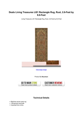 Deals Living Treasures LI01 Rectangle Rug, Rust, 2.6-Feet by
                          8.0-Feet
                Living Treasures LI01 Rectangle Rug, Rust, 2.6-Feet by 8.0-Feet




                                      View large image




                                    Product By Nourison




                                  Technical Details
 Machine woven area rug
 100-percent wool pile
 Imported from china
 