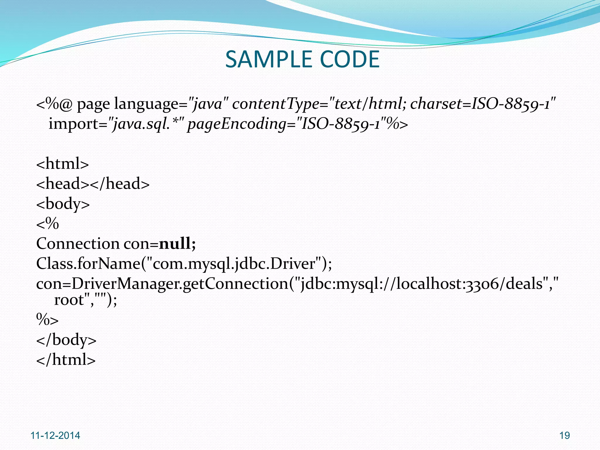 SAMPLE CODE 
<%@ page language="java" contentType="text/html; charset=ISO-8859-1" 
import="java.sql.*" pageEncoding="ISO-8859-1"%> 
<html> 
<head></head> 
<body> 
<% 
Connection con=null; 
Class.forName("com.mysql.jdbc.Driver"); 
con=DriverManager.getConnection("jdbc:mysql://localhost:3306/deals"," 
root",""); 
%> 
</body> 
</html> 
11-12-2014 19 
 