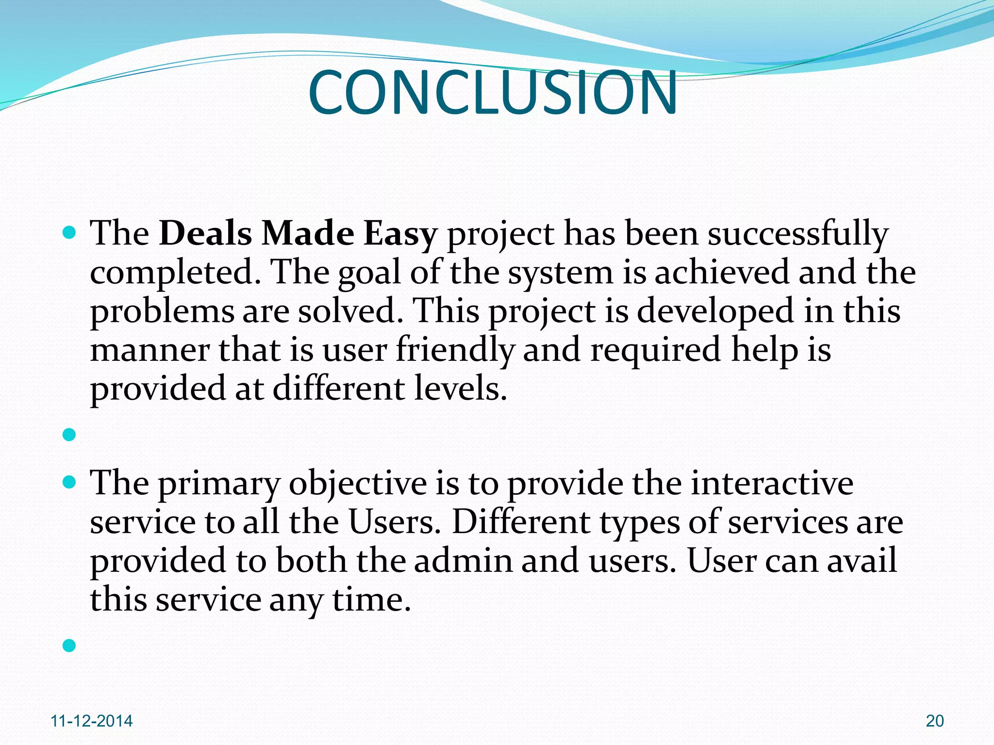 CONCLUSION 
 The Deals Made Easy project has been successfully 
completed. The goal of the system is achieved and the 
problems are solved. This project is developed in this 
manner that is user friendly and required help is 
provided at different levels. 
 
 The primary objective is to provide the interactive 
service to all the Users. Different types of services are 
provided to both the admin and users. User can avail 
this service any time. 
 
11-12-2014 20 
 