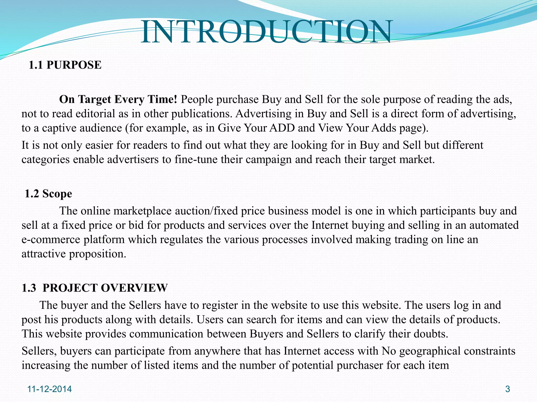 INTRODUCTION 
1.1 PURPOSE 
On Target Every Time! People purchase Buy and Sell for the sole purpose of reading the ads, 
not to read editorial as in other publications. Advertising in Buy and Sell is a direct form of advertising, 
to a captive audience (for example, as in Give Your ADD and View Your Adds page). 
It is not only easier for readers to find out what they are looking for in Buy and Sell but different 
categories enable advertisers to fine-tune their campaign and reach their target market. 
1.2 Scope 
The online marketplace auction/fixed price business model is one in which participants buy and 
sell at a fixed price or bid for products and services over the Internet buying and selling in an automated 
e-commerce platform which regulates the various processes involved making trading on line an 
attractive proposition. 
1.3 PROJECT OVERVIEW 
The buyer and the Sellers have to register in the website to use this website. The users log in and 
post his products along with details. Users can search for items and can view the details of products. 
This website provides communication between Buyers and Sellers to clarify their doubts. 
Sellers, buyers can participate from anywhere that has Internet access with No geographical constraints 
increasing the number of listed items and the number of potential purchaser for each item 
11-12-2014 3 
 