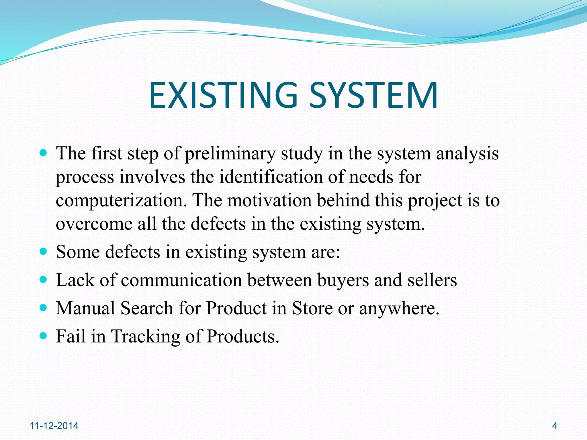 EXISTING SYSTEM 
 The first step of preliminary study in the system analysis 
process involves the identification of needs for 
computerization. The motivation behind this project is to 
overcome all the defects in the existing system. 
 Some defects in existing system are: 
 Lack of communication between buyers and sellers 
 Manual Search for Product in Store or anywhere. 
 Fail in Tracking of Products. 
11-12-2014 4 
 