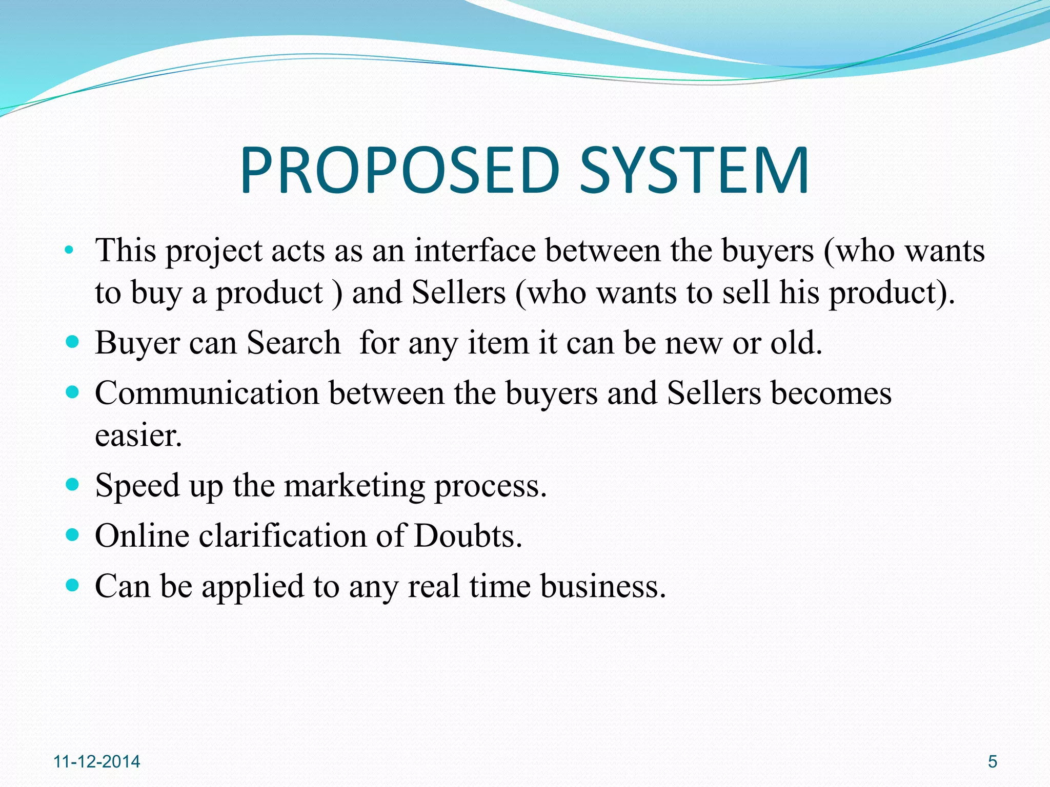 PROPOSED SYSTEM 
• This project acts as an interface between the buyers (who wants 
to buy a product ) and Sellers (who wants to sell his product). 
 Buyer can Search for any item it can be new or old. 
 Communication between the buyers and Sellers becomes 
easier. 
 Speed up the marketing process. 
 Online clarification of Doubts. 
 Can be applied to any real time business. 
11-12-2014 5 
 