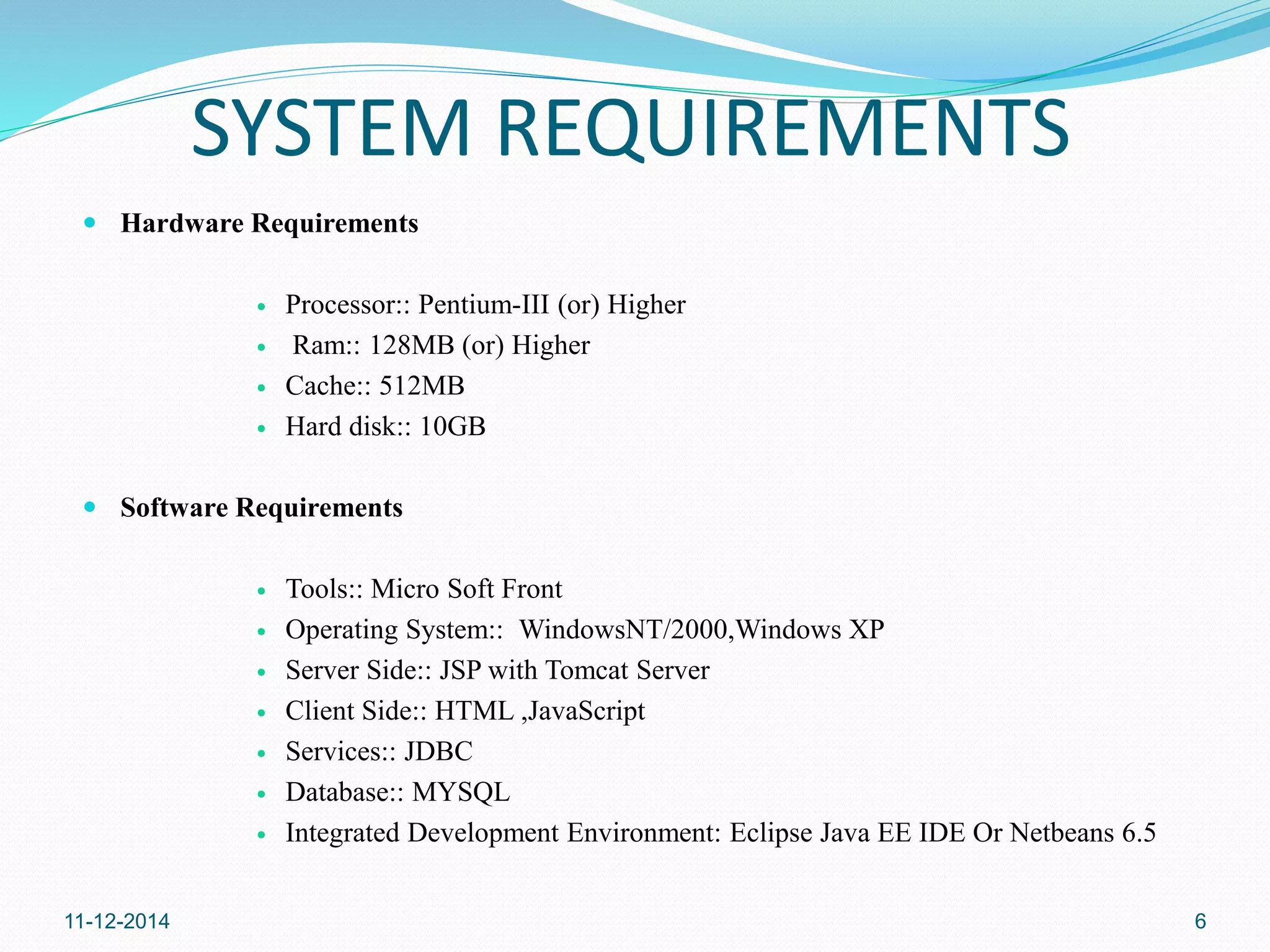 SYSTEM REQUIREMENTS 
 Hardware Requirements 
 Processor:: Pentium-III (or) Higher 
 Ram:: 128MB (or) Higher 
 Cache:: 512MB 
 Hard disk:: 10GB 
 Software Requirements 
 Tools:: Micro Soft Front 
 Operating System:: WindowsNT/2000,Windows XP 
 Server Side:: JSP with Tomcat Server 
 Client Side:: HTML ,JavaScript 
 Services:: JDBC 
 Database:: MYSQL 
 Integrated Development Environment: Eclipse Java EE IDE Or Netbeans 6.5 
11-12-2014 6 
 