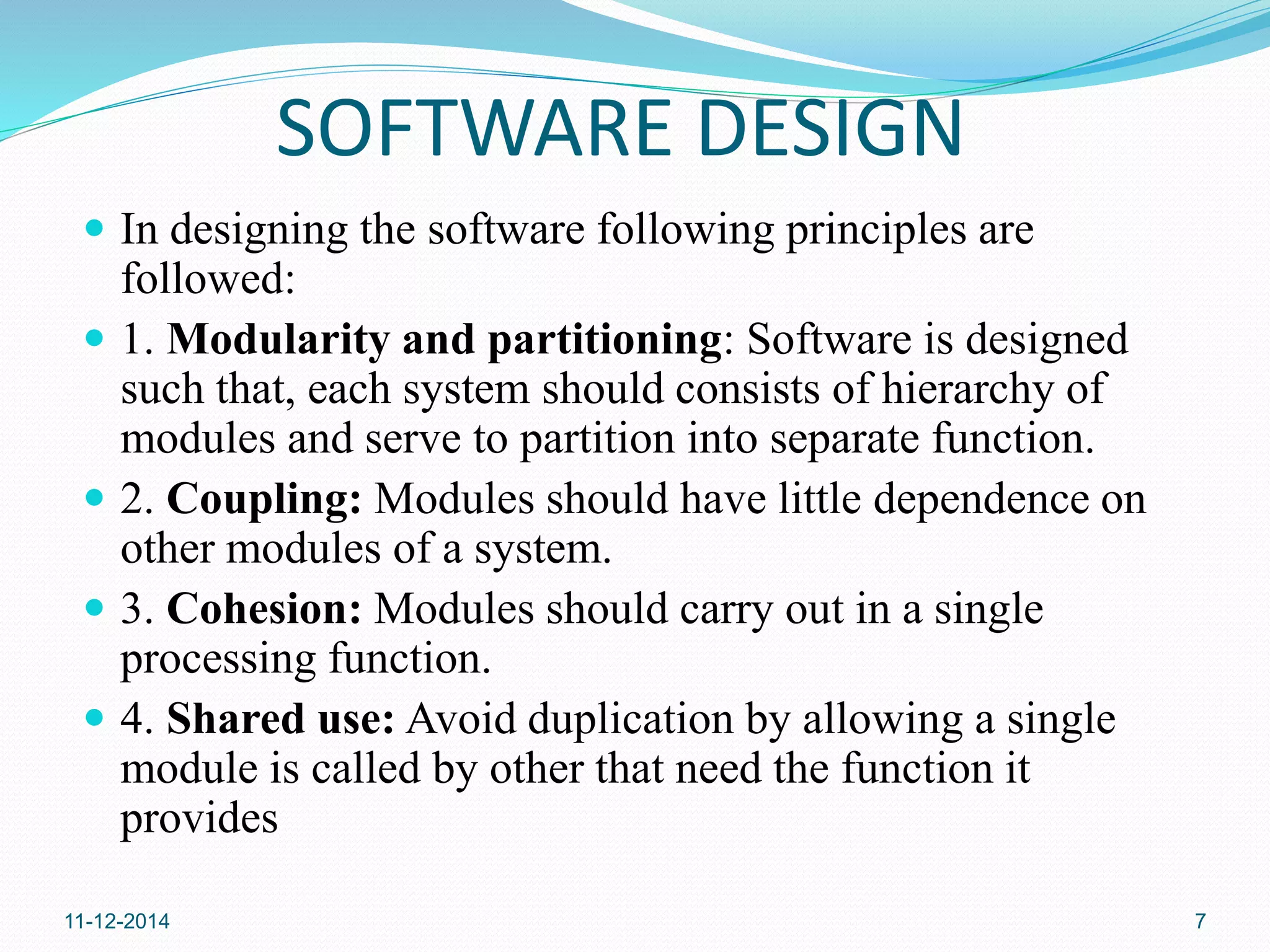 SOFTWARE DESIGN 
 In designing the software following principles are 
followed: 
 1. Modularity and partitioning: Software is designed 
such that, each system should consists of hierarchy of 
modules and serve to partition into separate function. 
 2. Coupling: Modules should have little dependence on 
other modules of a system. 
 3. Cohesion: Modules should carry out in a single 
processing function. 
 4. Shared use: Avoid duplication by allowing a single 
module is called by other that need the function it 
provides 
11-12-2014 7 
 