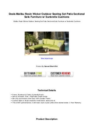 Deals Malibu Resin Wicker Outdoor Seating Set Patio Sectional
Sofa Furniture w/ Sunbrella Cushions
Malibu Resin Wicker Outdoor Seating Set Patio Sectional Sofa Furniture w/ Sunbrella Cushions
View large image
Product By Sunset West USA
Technical Details
Frame: Aluminum & Fabric: Sunbrella Acrylic
Item(s) Included : Sofa + Right side Chase lounge
We only use the best of the best 100% Outdoor Fabric
Cushion fabric is Acrylic treated to resist water, stains and oil.
This is NOT painted wicker, it will never crack or peal unlike other stained wicker. 3 Year Warranty
Product Description
 