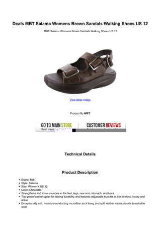 Deals MBT Salama Womens Brown Sandals Walking Shoes US 12
                      MBT Salama Womens Brown Sandals Walking Shoes US 12




                                            View large image




                                            Product By MBT




                                        Technical Details



                                     Product Description
   Brand: MBT
   Style: Salama
   Size: Women’s US 12
   Color: Chocolate
   Strengthens and tones muscles in the feet, legs, rear end, stomach, and back
   Top-grade leather upper for lasting durability and features adjustable buckles at the forefoot, instep and
   ankle
   Exceptionally soft, moisture-conducting microfiber sock lining and split leather insole provide breathable
   wear
 