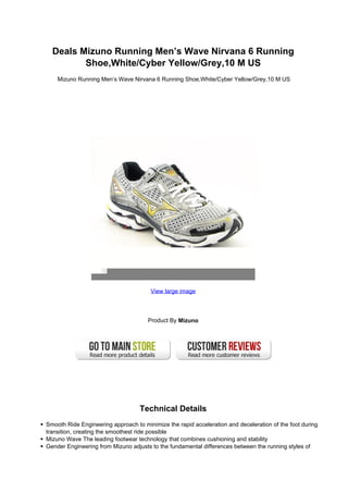 Deals Mizuno Running Men’s Wave Nirvana 6 Running
         Shoe,White/Cyber Yellow/Grey,10 M US
    Mizuno Running Men’s Wave Nirvana 6 Running Shoe,White/Cyber Yellow/Grey,10 M US




                                       View large image




                                      Product By Mizuno




                                   Technical Details
Smooth Ride Engineering approach to minimize the rapid acceleration and deceleration of the foot during
transition, creating the smoothest ride possible
Mizuno Wave The leading footwear technology that combines cushioning and stability
Gender Engineering from Mizuno adjusts to the fundamental differences between the running styles of
 