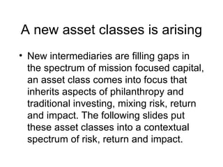 A new asset classes is arising <ul><li>New intermediaries are filling gaps in the spectrum of mission focused capital, an ...
