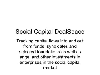 Social Capital DealSpace Tracking capital flows into and out from funds, syndicates and selected foundations as well as angel and other investments in enterprises in the social capital market 