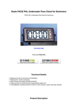 Deals PACE PAL Underwater Pace Clock for Swimmers
                       PACE PAL Underwater Pace Clock for Swimmers




                                      View large image




                                    Product By PACE PAL




                                  Technical Details
Digital pace timer for swimmers and triathletes
Waterproof to 10 feet underwater
High contrast LCD screen with BOLD DIGITS
Counts up from 0 to 99:59 and then automatically restarts at 0
3 AAA Batteries included provide 6 months or more of power; custom case also included




                                Product Description
 