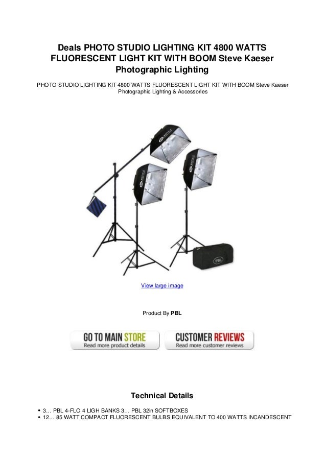 Deals PHOTO STUDIO LIGHTING KIT 4800 WATTS
FLUORESCENT LIGHT KIT WITH BOOM Steve Kaeser
Photographic Lighting
PHOTO STUDIO LIGHTING KIT 4800 WATTS FLUORESCENT LIGHT KIT WITH BOOM Steve Kaeser
Photographic Lighting & Accessories
View large image
Product By PBL
Technical Details
3… PBL 4-FLO 4 LIGH BANKS 3… PBL 32in SOFTBOXES
12… 85 WATT COMPACT FLUORESCENT BULBS EQUIVALENT TO 400 WATTS INCANDESCENT
 