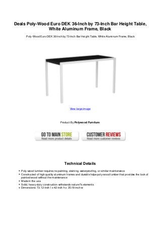 Deals Poly-Wood Euro DEK 36-Inch by 73-Inch Bar Height Table,
White Aluminum Frame, Black
Poly-Wood Euro DEK 36-Inch by 73-Inch Bar Height Table, White Aluminum Frame, Black
View large image
Product By Polywood Furniture
Technical Details
Poly-wood lumber requires no painting, staining, waterproofing, or similar maintenance
Constructed of high quality aluminum frames and durable hdpe poly-wood lumber that provides the look of
painted wood without the maintenance
Made in the usa
Solid, heavy-duty construction withstands nature?s elements
Dimensions: 73.12-inch l x 42-inch h x 35.18-inch w
 
