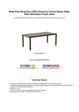 Deals Poly-Wood Euro DEK 36-Inch by 73-Inch Dining Table,
Black Aluminum Frame, Sand
Poly-Wood Euro DEK 36-Inch by 73-Inch Dining Table, Black Aluminum Frame, Sand
View large image
Product By Polywood Furniture
Technical Details
Poly-wood lumber requires no painting, staining, waterproofing, or similar maintenance
Constructed of high quality aluminum frames and durable hdpe poly-wood lumber that provides the look of
painted wood without the maintenance
Made in the usa
Solid, heavy-duty construction withstands nature?s elements
Dimensions: 73.12-inch l x 29-inch h x 35.18-inch w
 