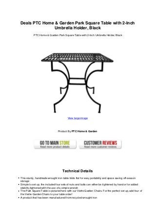 Deals PTC Home & Garden Park Square Table with 2-Inch
Umbrella Holder, Black
PTC Home & Garden Park Square Table with 2-Inch Umbrella Holder, Black
View large image
Product By PTC Home & Garden
Technical Details
This sturdy, handmade wrought iron table folds flat for easy portability and space saving off-season
storage
Simple to set up, the included four sets of nuts and bolts can either be tightened by hand or for added
stability tightened with the use of a simple wrench
The Park Square Table is pictured here with our Viefre Garden Chairs. For the perfect set up, add four of
the Viefre Garden Chairs to your table order!
A product that has been manufactured from recycled wrought iron
 
