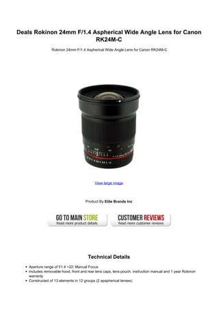 Deals Rokinon 24mm F/1.4 Aspherical Wide Angle Lens for Canon
                          RK24M-C
                 Rokinon 24mm F/1.4 Aspherical Wide Angle Lens for Canon RK24M-C




                                           View large image




                                      Product By Elite Brands Inc




                                       Technical Details
    Aperture range of f/1.4 ~22; Manual Focus
    Includes removable hood, front and rear lens caps, lens pouch, instruction manual and 1 year Rokinon
    warranty
    Constructed of 13 elements in 12 groups (2 apspherical lenses)
 