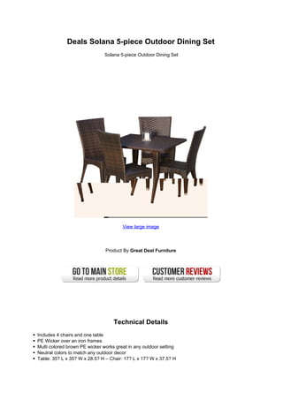 Deals Solana 5-piece Outdoor Dining Set
Solana 5-piece Outdoor Dining Set
View large image
Product By Great Deal Furniture
Technical Details
Includes 4 chairs and one table
PE Wicker over an iron frames
Multi colored brown PE wicker works great in any outdoor setting
Neutral colors to match any outdoor decor
Table: 35? L x 35? W x 28.5? H – Chair: 17? L x 17? W x 37.5? H
 