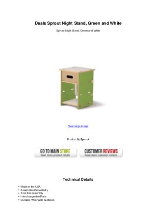 Deals Sprout Night Stand, Green and White
                             Sprout Night Stand, Green and White




                                      View large image




                                     Product By Sprout




                                  Technical Details
Made in the USA
Assembles Repeatedly
Tool-free assembly
Interchangeable Parts
Durable, Washable Surfaces
 